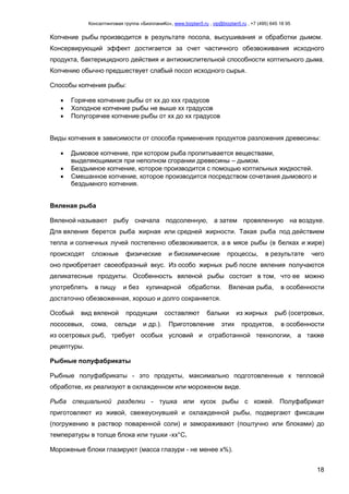 Консалтинговая группа «БизпланиКо», www.bizplan5.ru , vip@bizplan5.ru , +7 (495) 645 18 95
18
Копчение рыбы производится в результате посола, высушивания и обработки дымом.
Консервирующий эффект достигается за счет частичного обезвоживания исходного
продукта, бактерицидного действия и антиокислительной способности коптильного дыма.
Копчению обычно предшествует слабый посол исходного сырья.
Способы копчения рыбы:
 Горячее копчение рыбы от хх до ххх градусов
 Холодное копчение рыбы не выше хх градусов
 Полугорячее копчение рыбы от хх до хх градусов
Виды копчения в зависимости от способа применения продуктов разложения древесины:
 Дымовое копчение, при котором рыба пропитывается веществами,
выделяющимися при неполном сгорании древесины – дымом.
 Бездымное копчение, которое производится с помощью коптильных жидкостей.
 Смешанное копчение, которое производится посредством сочетания дымового и
бездымного копчения.
Вяленая рыба
Вяленой называют рыбу сначала подсоленную, а затем провяленную на воздухе.
Для вяления берется рыба жирная или средней жирности. Такая рыба под действием
тепла и солнечных лучей постепенно обезвоживается, а в мясе рыбы (в белках и жире)
происходят сложные физические и биохимические процессы, в результате чего
оно приобретает своеобразный вкус. Из особо жирных рыб после вяления получаются
деликатесные продукты. Особенность вяленой рыбы состоит в том, что ее можно
употреблять в пищу и без кулинарной обработки. Вяленая рыба, в особенности
достаточно обезвоженная, хорошо и долго сохраняется.
Особый вид вяленой продукции составляют балыки из жирных рыб (осетровых,
лососевых, сома, сельди и др.). Приготовление этих продуктов, в особенности
из осетровых рыб, требует особых условий и отработанной технологии, а также
рецептуры.
Рыбные полуфабрикаты
Рыбные полуфабрикаты - это продукты, максимально подготовленные к тепловой
обработке, их реализуют в охлажденном или мороженом виде.
Рыба специальной разделки - тушка или кусок рыбы с кожей. Полуфабрикат
приготовляют из живой, свежеуснувшей и охлажденной рыбы, подвергают фиксации
(погружению в раствор поваренной соли) и замораживают (поштучно или блоками) до
температуры в толще блока или тушки -хх°С.
Мороженые блоки глазируют (масса глазури - не менее х%).
 
