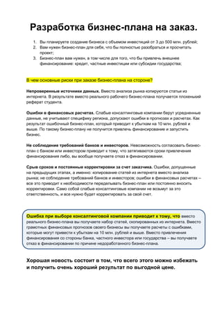 Разработка бизнес-плана на заказ.
1. Вы планируете создание бизнеса с объемом инвестиций от 3 до 500 млн. рублей;
2. Вам нужен бизнес-план для себя, что бы полностью разобраться и просчитать
проект;
3. Бизнес-план вам нужен, в том числе для того, что бы привлечь внешнее
финансирование: кредит, частные инвестиции или субсидии государства;
В чем основные риски при заказе бизнес-плана на стороне?
Непроверенные источники данных. Вместо анализа рынка копируются статьи из
интернета. В результате вместо реального рабочего бизнес-плана получается плохенький
реферат студента.
Ошибки в финансовых расчетах. Слабые консалтинговые компании берут усредненные
данные, не учитывают специфику региона, допускают ошибки в прогнозах и расчетах. Как
результат ошибочный бизнес-план, который приводит к убыткам на 10 млн. рублей и
выше. По такому бизнес-плану не получится привлечь финансирование и запустить
бизнес.
Не соблюдение требований банков и инвесторов. Невозможность согласовать бизнес-
план с банком или инвестором приводит к тому, что затягиваются сроки привлечения
финансирования либо, вы вообще получаете отказ в финансировании.
Срыв сроков и постоянные корректировки за счет заказчика. Ошибки, допущенные
на предыдущих этапах, а именно: копирование статей из интернета вместо анализа
рынка; не соблюдение требований банков и инвесторов; ошибки в финансовых расчетах –
все это приводит к необходимости переделывать бизнес-план или постоянно вносить
корректировки. Само собой слабые консалтинговые компании не возьмут за это
ответственность, и все нужно будет корректировать за свой счет.
Ошибка при выборе консалтинговой компании приводит к тому, что вместо
реального бизнес-плана вы получаете набор статей, скопированных из интернета. Вместо
грамотных финансовых прогнозов своего бизнесы вы получаете расчеты с ошибками,
которые могут привести к убыткам на 10 млн. рублей и выше. Вместо привлечения
финансирования со стороны банка, частного инвестора или государства – вы получаете
отказ в финансировании по причине недоработанного бизнес-плана.
Хорошая новость состоит в том, что всего этого можно избежать
и получить очень хороший результат по выгодной цене.
 