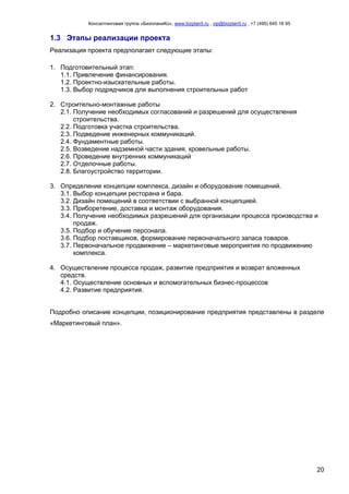 Консалтинговая группа «БизпланиКо», www.bizplan5.ru , vip@bizplan5.ru , +7 (495) 645 18 95
20
1.3 Этапы реализации проекта
Реализация проекта предполагает следующие этапы:
1. Подготовительный этап:
1.1. Привлечение финансирования.
1.2. Проектно-изыскательные работы.
1.3. Выбор подрядчиков для выполнения строительных работ
2. Строительно-монтажные работы
2.1. Получение необходимых согласований и разрешений для осуществления
строительства.
2.2. Подготовка участка строительства.
2.3. Подведение инженерных коммуникаций.
2.4. Фундаментные работы.
2.5. Возведение надземной части здания, кровельные работы.
2.6. Проведение внутренних коммуникаций
2.7. Отделочные работы.
2.8. Благоустройство территории.
3. Определение концепции комплекса, дизайн и оборудование помещений.
3.1. Выбор концепции ресторана и бара.
3.2. Дизайн помещений в соответствии с выбранной концепцией.
3.3. Приборетение, доставка и монтаж оборудования.
3.4. Получение необходимых разрешений для организации процесса производства и
продаж.
3.5. Подбор и обучение персонала.
3.6. Подбор поставщиков, формирование первоначального запаса товаров.
3.7. Первоначальное продвижение – маркетинговые мероприятия по продвижению
комплекса.
4. Осуществление процесса продаж, развитие предприятия и возврат вложенных
средств.
4.1. Осуществление основных и вспомогательных бизнес-процессов
4.2. Развитие предприятия.
Подробно описание концепции, позиционирование предприятия представлены в разделе
«Маркетинговый план».
 