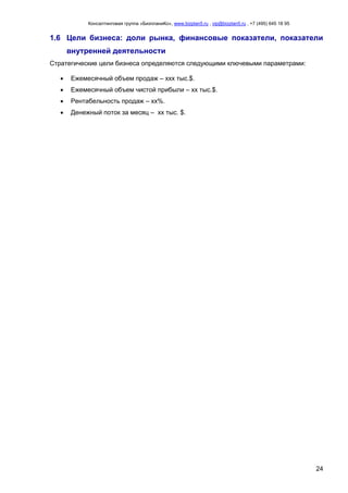 Консалтинговая группа «БизпланиКо», www.bizplan5.ru , vip@bizplan5.ru , +7 (495) 645 18 95
24
1.6 Цели бизнеса: доли рынка, финансовые показатели, показатели
внутренней деятельности
Стратегические цели бизнеса определяются следующими ключевыми параметрами:
 Ежемесячный объем продаж – ххх тыс.$.
 Ежемесячный объем чистой прибыли – хх тыс.$.
 Рентабельность продаж – хх%.
 Денежный поток за месяц – хх тыс. $.
 