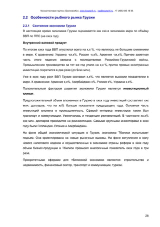 Консалтинговая группа «БизпланиКо», www.bizplan5.ru , vip@bizplan5.ru , +7 (495) 645 18 95
28
2.2 Особенности рыбного рынка Грузии
2.2.1 Состояние экономики Грузии
В настоящее время экономика Грузии оценивается как ххх-я экономика мира по объёму
ВВП по ППС (на хххх год).
Внутренний валовой продукт
По итогам хххх года ВВП опустился всего на х,х %, что являлось не большим снижением
в мире. К сравнению: Украина -хх,х%, Россия -х,х%, Армения -хх,х%. Причем заметная
часть этого падения связана с последствиями Российско-Грузинской войны.
Промышленное производство за тот же год упало на х,х %, приток прямых иностранных
инвестиций сократился в два раза (до $ххх млн).
Уже в хххх году рост ВВП Грузии составил х,х%, что является высоким показателем в
мире. К сравнению: Армения х,х%, Азербайджан х%, Россия х%, Украина х,х%.
Положительным фактором развития экономики Грузии является инвестиционный
климат.
Предположительный объем вложенных в Грузию в хххх году инвестиций составляет ххх
млн. долларов, что на хх% больше показателя предыдущего года. Основная часть
инвестиций вложена в промышленность. Сферой интереса инвесторов также был
транспорт и коммуникации. Увеличилась и тенденция реинвестиций. В частности хх.х%
ххх млн. долларов приходится на реинвестицию. Самыми крупными инвесторами в хххх
году были Голландия, Япония и Азербайджан.
На фоне общей экономической ситуации в Грузии, экономика Тбилиси испытывает
подъем. Она ориентирована на новые рыночные вызовы. На фоне вступления в силу
нового налогового кодекса и осуществленных в экономике страны реформ в хххх году
объем бизнес-продукции в Тбилиси превысил аналогичный показатель хххх года в три
раза.
Приоритетными сферами для тбилисской экономики являются: строительство и
недвижимость, финансовый сектор, транспорт и коммуникации, туризм.
 
