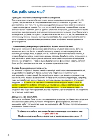 Консалтинговая группа «БизпланиКо», www.bizplan5.ru , vip@bizplan5.ru , +7 (495) 645 18 95
3
Как работаем мы?
Проводим собственный всесторонний анализ рынка.
В результате вы получаете бизнес-план с маркетинговым исследованием на 40 – 80
страниц. Маркетинговое исследование максимально достоверно и актуально. Это
достигается за счет того, что рынок анализируется специалистами сразу с нескольких
сторон: используются данные Росстата, отраслевой аналитики, данные Министерства
Экономического Развития, данные крупных отраслевых порталов, данные аналитических
журналов и еженедельников, анализируются мнения экспертов рынка и т.д. В результате
вы получаете документ, который содержит ответы на все вопросы, необходимые вам как
собственнику бизнеса и вашим партнерам-инвесторам. Как следствие: вам становится
легче принимать управленческие решения по развитию бизнеса и легче привлекать
финансирование.
Составляем индивидуальную финансовую модель вашего бизнеса.
В процессе составления финансовых расчетов мы учитываем все нюансы. Если вы
находитесь в городе Энске, то заработную плату, аренду, стоимость ресурсов мы
возьмем для города Энска. В результате вы получите финансовый анализ бизнеса, в
котором будут посчитаны инвестиции, доходы, расходы, безубыточность, окупаемость и
рентабельность инвестиций с учетом нюансов вашего местоположения и специфики
бизнеса. Как следствие – у вас на руках будет реальная финансовая модель, которой
будет удобно пользоваться как вам, так и инвесторам-кредиторам.
Считаем 3 сценария развития проекта.
Вы получите 3 варианта запуска бизнеса: минимум инвестиций, максимум инвестиций,
средний объем инвестиций. Также вы получите 3 прогноза: пессимистичный,
нейтральный и оптимистичный. Вы также будете видеть, как меняется окупаемость и
рентабельность проекта в зависимости от изменения различных параметров, например,
таких как: заработная плата, стоимость ресурсов, аренда, проходимость или процент
загрузки и т.д. В результате – вы как собственник бизнеса будете видеть, какой из
вариантов развития наиболее оптимальный и выгодный. А ваш инвестор увидит, как
меняется окупаемость его инвестиций в зависимости от тех или иных факторов. Как
следствие вам будет легче развивать бизнес и привлечь финансирование: как кредитное,
так и частные инвестиции.
Доводим вас до результата.
Наша цель, что бы вы были полностью довольны результатом. Что бы вы смогли достичь
поставленных целей: открыть бизнес или привлечь финансирование. Поэтому мы
завершаем работу только тогда, когда вы нам скажете «Да! Теперь я полностью доволен
полученным бизнес-планом»
Что бы начать работу над вашим бизнес-планом просто позвоните нам:
+7 (495) 645 18 95
Профессиональные бизнес-аналитики с удовольствием вам помогут!
 