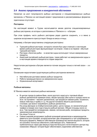 Консалтинговая группа «БизпланиКо», www.bizplan5.ru , vip@bizplan5.ru , +7 (495) 645 18 95
31
2.4 Анализ предложения и конкурентной обстановки
Несмотря на рост популярности рыбных ресторанов и специализированных рыбных
магазинов, в Тбилиси на настоящий момент предложение в рассматриваемых форматах
практически отсутствует.
Рестораны
На настоящий момент в Грузии насчитывается менее десятка специализированных
рыбных ресторанов, из которых х расположены в Тбилиси и х – в Батуми.
При этом профиль чисто рыбного ресторана редко удается сохранить, и в меню в
широком ассортименте пристутствуют блюда из мяса и птицы.
Например, в Батуми представлены следующие рестораны:
 Турецкий рыбный ресторан, который в начале был двух этажный; в настоящее
время рыбный ресторан функционирует на втором этаже а на первом - обычный
турецкий ресторан.
 Ресторан «Золотая рыба» - в качестве сырья используют только замороженные
продукты.
 Азиатский (китайский) рыбный ресторан, также работает на замороженном сырье и
в настоящее время в находятся в стадии закрытия.
Недостатком ресторанов в Батуми является полная загрузка только в летний сезон - х-х
месяца.
Основными недостатками существующих рыбных ресторанов являются:
 Нестабильная доставка свежих рыбных продуктов.
 Работа преимущественно на замороженном сырье.
 Ограниченный ассортимент.
Рыбные магазины
В Тбилиси имеется несколько рыбных магазинов:
 В центре города (в районе Ваке, около круглого сада) есть торговый обьект
рыбных деликатесов премиум класа, обшая прошадь (без кухни и склада) около хх
кв.м. на половине – магазин деликатесов, где продается свежая рыба, осьминоги,
живые лобстеры и крабы и т.д. На другой половине обьекта расположена
столовая, где можно попробовать рыбные деликатесы.
 На улице Долидзе хх (Сабурталинский район, центр города, но незначительный
трафик) в январе хххх года открыли рыбный магазин. Обшая плошадь около хх
кв.м. Там продаётся охлажденная, свежая, копченная рыба, консервные продукты,
замороженные морепродукты.
 На улице Готуа хх.
 Самый широкий ассортимент рыбной кулинарий деликатесов и морепродуктов
имеется в сети Goodwill, который включает два гипермаркета и три супермаркета
большого формата. Имеется собственное производство малой мощности, которое
не способно полностью обеспечить собственную сеть. Намечается
приблизительно через два месяца открытие большого логистического центра под
названием «Марше» которая будет обеспечивать изделиями собственное
 