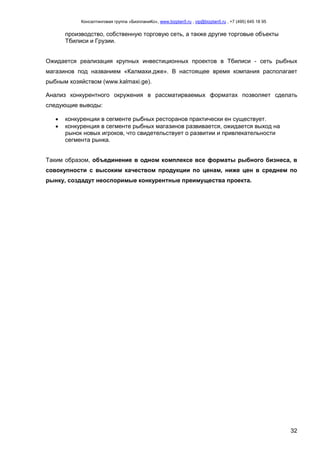 Консалтинговая группа «БизпланиКо», www.bizplan5.ru , vip@bizplan5.ru , +7 (495) 645 18 95
32
производство, собственную торговую сеть, а также другие торговые объекты
Тбилиси и Грузии.
Ожидается реализация крупных инвестиционных проектов в Тбилиси - сеть рыбных
магазинов под названием «Калмахи.дже». В настоящее время компания располагает
рыбным хозяйством (www.kalmaxi.ge).
Анализ конкурентного окружения в рассматирваемых форматах позволяет сделать
следующие выводы:
 конкуренции в сегменте рыбных ресторанов практически ен существует.
 конкуренция в сегменте рыбных магазинов развивается, ожидается выход на
рынок новых игроков, что свидетельствует о развитии и привлекательности
сегмента рынка.
Таким образом, объединение в одном комплексе все форматы рыбного бизнеса, в
совокупности с высоким качеством продукции по ценам, ниже цен в среднем по
рынку, создадут неоспоримые конкурентные преимущества проекта.
 