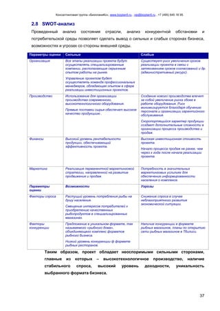 Консалтинговая группа «БизпланиКо», www.bizplan5.ru , vip@bizplan5.ru , +7 (495) 645 18 95
37
2.8 SWOT-анализ
Проведенный анализ состояния отрасли, анализ конкурентной обстановки и
потребительской среды позволяет сделать вывод о сильных и слабых сторонах бизнеса,
возможностях и угрозах со стороны внешней среды.
Параметры оценки Сильные Слабые
Организация Все этапы реализации проекта будут
осуществлять специализированные
компании, располагающие серьезным
опытом работы на рынке.
Управление проектом будет
осуществлять команда профессиональных
менеджеров, обладающая опытом в сфере
реализации инвестиционных проектов.
Существует риск увеличения сроков
реализации проекта в связи с
затягиванием сроков согласований и др.
(административный ресурс).
Производство Использование для организации
производства современного,
высокотехнлогичного оборудования.
Прямые поставки сырья обеспечат высокое
качество продукциию .
Создание нового производства влечет
за собой увеличение риска сбоев в
работе оборудования. Риск
минимизируется благодаря обучению
персонала и организации гарантийного
обслуживания.
Скоропортящийся характер продукции
создает дополнительные сложности в
организации процесса производства и
продаж.
Финансы Высокий уровень рентабельности
продукции, обеспечивающий
эффективность проекта.
Высокая инвестиционная стоимость
проекта.
Начало процесса продаж не ранее, чем
через х года после начала реализации
проекта.
Маркетинг Реализация перманентной маркетинговой
стратегии, направленной на развитие
продвижения и продаж.
Потребность в значительных
маркетинговых услилиях для
обеспечения информированности
населения о комплексе.
Параметры
оценки
Возможности Угрозы
Факторы спроса Растущий уровень потребления рыбы на
душу населения.
Смещение интересов потребителей к
приобретению качественных
рыбопродуктов в специализированных
магазинах.
Снижение спроса в случае
неблагоприятного развития
экономической ситуации.
Факторы
конкуренции
Предложение в уникальном формате, так
называемого «рыбного дома»,
объединяющего комплекс форматов
рыбного бизнеса.
Низкий уровень конкуренции ф формате
рыбных ресторанов.
Наличие конкуренции в формате
рыбных магазинов, планы по открытию
сети рыбных магазинов в Тбилиси.
Таким образом, проект обладает неоспоримыми сильными сторонами,
главные из которых – высокотехнологичное производство, наличие
стабильного спроса, высокий уровень доходности, уникальность
выбранного формата бизнеса.
 