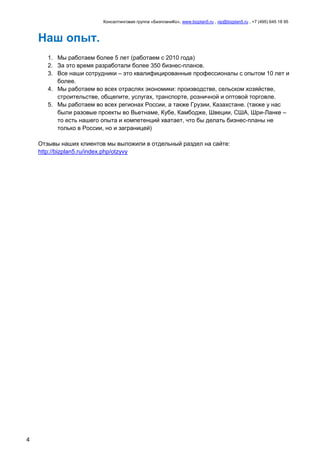 Консалтинговая группа «БизпланиКо», www.bizplan5.ru , vip@bizplan5.ru , +7 (495) 645 18 95
4
Наш опыт.
1. Мы работаем более 5 лет (работаем с 2010 года)
2. За это время разработали более 350 бизнес-планов.
3. Все наши сотрудники – это квалифицированные профессионалы с опытом 10 лет и
более.
4. Мы работаем во всех отраслях экономики: производстве, сельском хозяйстве,
строительстве, общепите, услугах, транспорте, розничной и оптовой торговле.
5. Мы работаем во всех регионах России, а также Грузии, Казахстане. (также у нас
были разовые проекты во Вьетнаме, Кубе, Камбодже, Швеции, США, Шри-Ланке –
то есть нашего опыта и компетенций хватает, что бы делать бизнес-планы не
только в России, но и заграницей)
Отзывы наших клиентов мы выложили в отдельный раздел на сайте:
http://bizplan5.ru/index.php/otzyvy
 