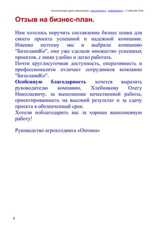 Консалтинговая группа «БизпланиКо», www.bizplan5.ru , vip@bizplan5.ru , +7 (495) 645 18 95
8
Отзыв на бизнес-план.
Нам хотелось поручить составление бизнес плана для
своего проекта успешной и надежной компании.
Именно поэтому мы и выбрали компанию
"БизпланиКо", они уже сделали множество успешных
проектов, с ними удобно и легко работать.
Почти круглосуточная доступность, оперативность и
профессионализм отличает сотрудников компании
"БизпланиКо".
Особенную благодарность хочется выразить
руководителю компании, Хлебникову Олегу
Николаевичу, за выполнение качественной работы,
ориентированность на высокий результат и за сдачу
проекта в обозначенный срок.
Хотели поблагодарить вас за хорошо выполненную
работу!
Руководство агрохолдинга «Оптина»
 