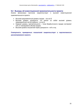 Консалтинговая группа «БизпланиКо», www.bizplan5.ru , vip@bizplan5.ru , +7 (495) 645 18 95
81
9.2 Выводы об инвестиционной привлекательности проекта
Анализ финансовых прогнозов свидетельствует о высокой инвестиционной
привлекательности проекта:
 Высокий среднемесячный уровень продаж - ххх ххх $.
 Высокий уровень доходности, что влечет за собой высокий уровень
среднемесячной чистой прибыли – хх ххх $.
 Средний уровень чувствительности – точка безубыточности продаж составляет
хх% от планируемого объема продаж.
 Высокий уровень внутренней нормы доходности – хх% в год.
Совокупность приведенных показателей свидетельствует о перспективности
рассматриваемого проекта.
 