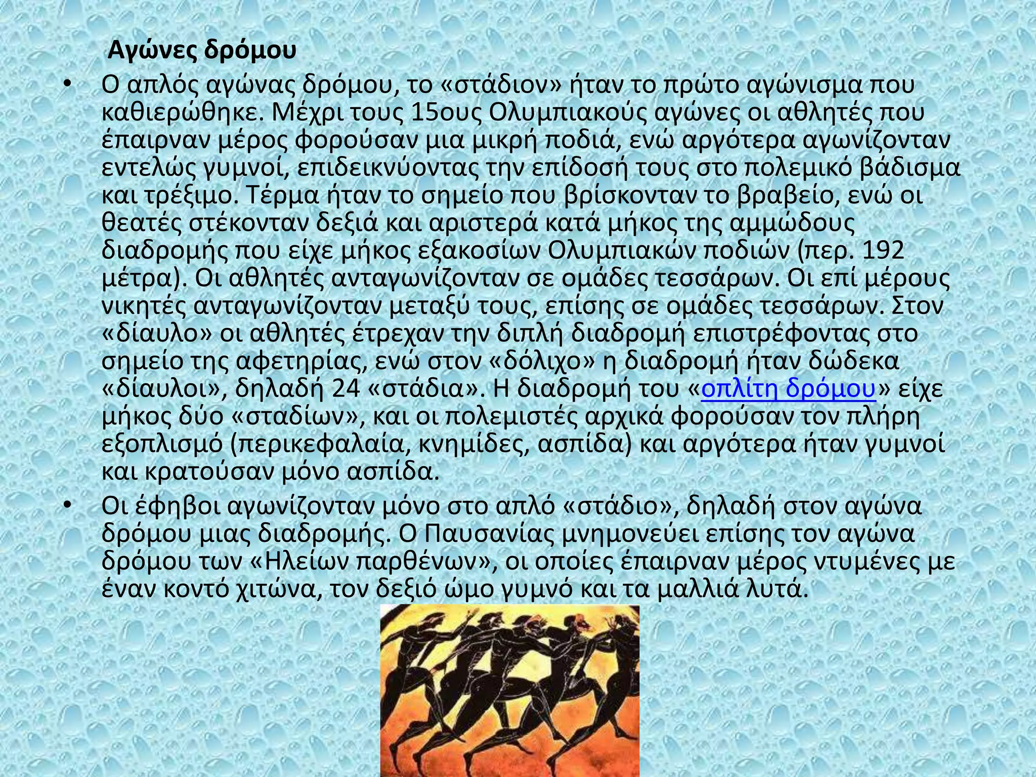 Αγώνες δρόμου
• Ο απλός αγώνας δρόμου, το «στάδιον» ήταν το πρώτο αγώνισμα που
καθιερώθηκε. Μέχρι τους 15ους Ολυμπιακούς αγώνες οι αθλητές που
έπαιρναν μέρος φορούσαν μια μικρή ποδιά, ενώ αργότερα αγωνίζονταν
εντελώς γυμνοί, επιδεικνύοντας την επίδοσή τους στο πολεμικό βάδισμα
και τρέξιμο. Τέρμα ήταν το σημείο που βρίσκονταν το βραβείο, ενώ οι
θεατές στέκονταν δεξιά και αριστερά κατά μήκος της αμμώδους
διαδρομής που είχε μήκος εξακοσίων Ολυμπιακών ποδιών (περ. 192
μέτρα). Οι αθλητές ανταγωνίζονταν σε ομάδες τεσσάρων. Οι επί μέρους
νικητές ανταγωνίζονταν μεταξύ τους, επίσης σε ομάδες τεσσάρων. Στον
«δίαυλο» οι αθλητές έτρεχαν την διπλή διαδρομή επιστρέφοντας στο
σημείο της αφετηρίας, ενώ στον «δόλιχο» η διαδρομή ήταν δώδεκα
«δίαυλοι», δηλαδή 24 «στάδια». Η διαδρομή του «οπλίτη δρόμου» είχε
μήκος δύο «σταδίων», και οι πολεμιστές αρχικά φορούσαν τον πλήρη
εξοπλισμό (περικεφαλαία, κνημίδες, ασπίδα) και αργότερα ήταν γυμνοί
και κρατούσαν μόνο ασπίδα.
• Οι έφηβοι αγωνίζονταν μόνο στο απλό «στάδιο», δηλαδή στον αγώνα
δρόμου μιας διαδρομής. Ο Παυσανίας μνημονεύει επίσης τον αγώνα
δρόμου των «Ηλείων παρθένων», οι οποίες έπαιρναν μέρος ντυμένες με
έναν κοντό χιτώνα, τον δεξιό ώμο γυμνό και τα μαλλιά λυτά.
 