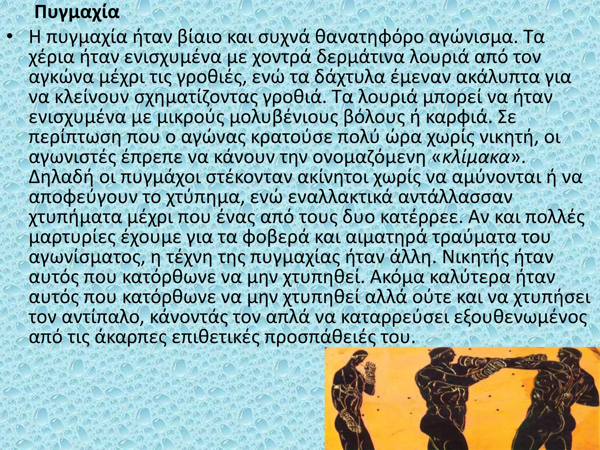 Πυγμαχία
• Η πυγμαχία ήταν βίαιο και συχνά θανατηφόρο αγώνισμα. Τα
χέρια ήταν ενισχυμένα με χοντρά δερμάτινα λουριά από τον
αγκώνα μέχρι τις γροθιές, ενώ τα δάχτυλα έμεναν ακάλυπτα για
να κλείνουν σχηματίζοντας γροθιά. Τα λουριά μπορεί να ήταν
ενισχυμένα με μικρούς μολυβένιους βόλους ή καρφιά. Σε
περίπτωση που ο αγώνας κρατούσε πολύ ώρα χωρίς νικητή, οι
αγωνιστές έπρεπε να κάνουν την ονομαζόμενη «κλίμακα».
Δηλαδή οι πυγμάχοι στέκονταν ακίνητοι χωρίς να αμύνονται ή να
αποφεύγουν το χτύπημα, ενώ εναλλακτικά αντάλλασσαν
χτυπήματα μέχρι που ένας από τους δυο κατέρρεε. Αν και πολλές
μαρτυρίες έχουμε για τα φοβερά και αιματηρά τραύματα του
αγωνίσματος, η τέχνη της πυγμαχίας ήταν άλλη. Νικητής ήταν
αυτός που κατόρθωνε να μην χτυπηθεί. Ακόμα καλύτερα ήταν
αυτός που κατόρθωνε να μην χτυπηθεί αλλά ούτε και να χτυπήσει
τον αντίπαλο, κάνοντάς τον απλά να καταρρεύσει εξουθενωμένος
από τις άκαρπες επιθετικές προσπάθειές του.
 