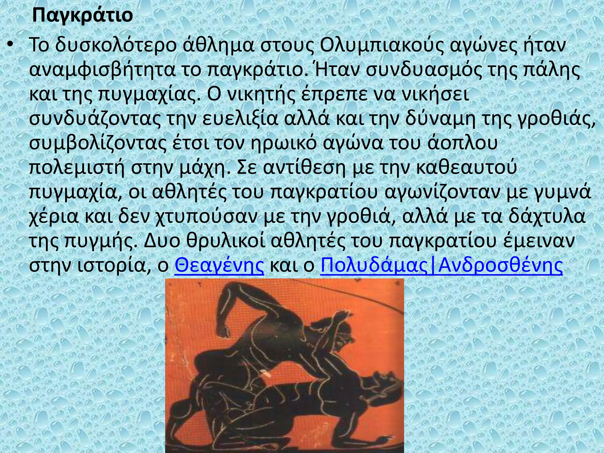 Παγκράτιο
• Το δυσκολότερο άθλημα στους Ολυμπιακούς αγώνες ήταν
αναμφισβήτητα το παγκράτιο. Ήταν συνδυασμός της πάλης
και της πυγμαχίας. Ο νικητής έπρεπε να νικήσει
συνδυάζοντας την ευελιξία αλλά και την δύναμη της γροθιάς,
συμβολίζοντας έτσι τον ηρωικό αγώνα του άοπλου
πολεμιστή στην μάχη. Σε αντίθεση με την καθεαυτού
πυγμαχία, οι αθλητές του παγκρατίου αγωνίζονταν με γυμνά
χέρια και δεν χτυπούσαν με την γροθιά, αλλά με τα δάχτυλα
της πυγμής. Δυο θρυλικοί αθλητές του παγκρατίου έμειναν
στην ιστορία, ο Θεαγένης και ο Πολυδάμας|Ανδροσθένης
 