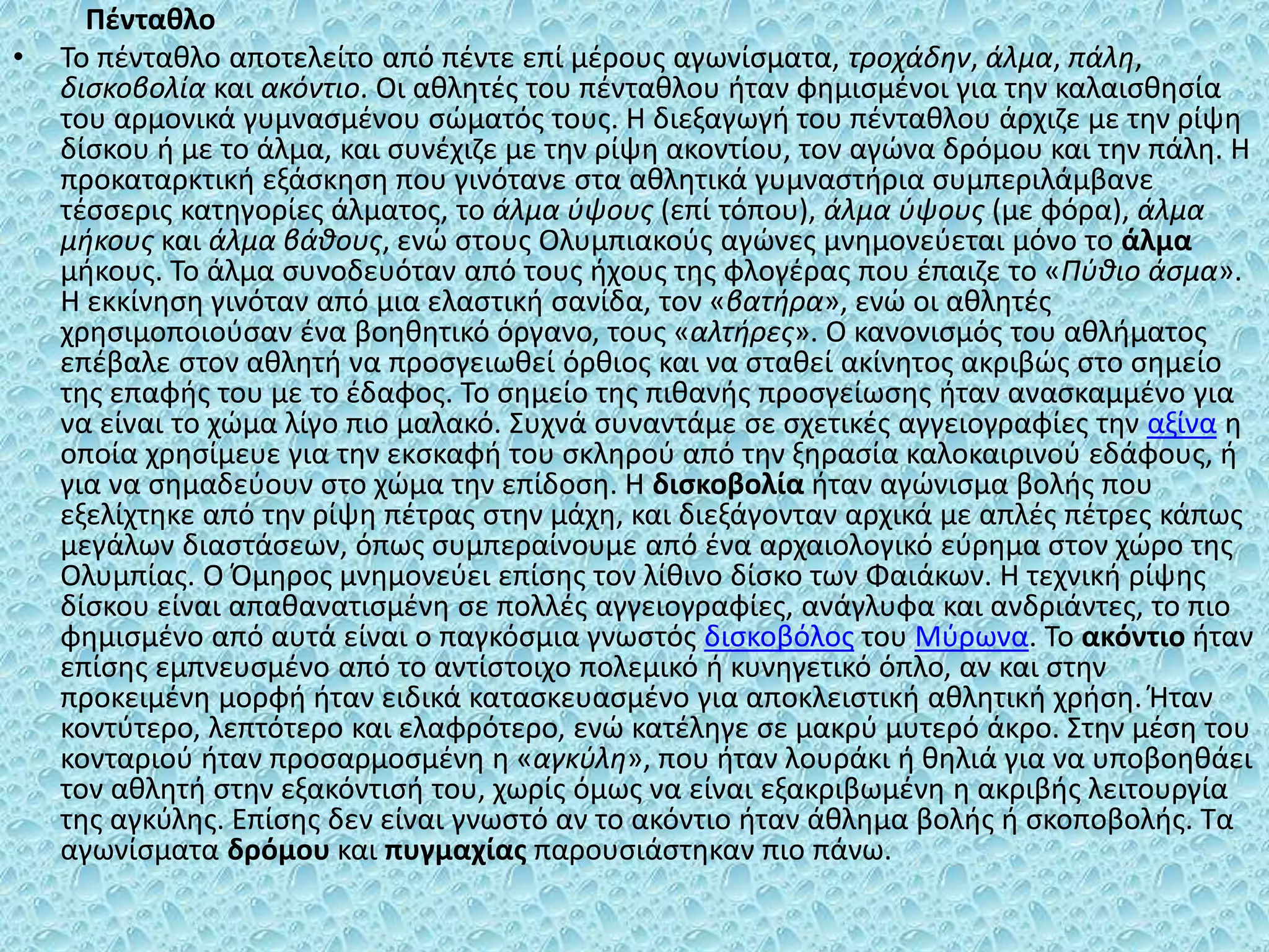 Πένταθλο
• Το πένταθλο αποτελείτο από πέντε επί μέρους αγωνίσματα, τροχάδην, άλμα, πάλη,
δισκοβολία και ακόντιο. Οι αθλητές του πένταθλου ήταν φημισμένοι για την καλαισθησία
του αρμονικά γυμνασμένου σώματός τους. Η διεξαγωγή του πένταθλου άρχιζε με την ρίψη
δίσκου ή με το άλμα, και συνέχιζε με την ρίψη ακοντίου, τον αγώνα δρόμου και την πάλη. Η
προκαταρκτική εξάσκηση που γινότανε στα αθλητικά γυμναστήρια συμπεριλάμβανε
τέσσερις κατηγορίες άλματος, το άλμα ύψους (επί τόπου), άλμα ύψους (με φόρα), άλμα
μήκους και άλμα βάθους, ενώ στους Ολυμπιακούς αγώνες μνημονεύεται μόνο το άλμα
μήκους. Το άλμα συνοδευόταν από τους ήχους της φλογέρας που έπαιζε το «Πύθιο άσμα».
Η εκκίνηση γινόταν από μια ελαστική σανίδα, τον «βατήρα», ενώ οι αθλητές
χρησιμοποιούσαν ένα βοηθητικό όργανο, τους «αλτήρες». Ο κανονισμός του αθλήματος
επέβαλε στον αθλητή να προσγειωθεί όρθιος και να σταθεί ακίνητος ακριβώς στο σημείο
της επαφής του με το έδαφος. Το σημείο της πιθανής προσγείωσης ήταν ανασκαμμένο για
να είναι το χώμα λίγο πιο μαλακό. Συχνά συναντάμε σε σχετικές αγγειογραφίες την αξίνα η
οποία χρησίμευε για την εκσκαφή του σκληρού από την ξηρασία καλοκαιρινού εδάφους, ή
για να σημαδεύουν στο χώμα την επίδοση. Η δισκοβολία ήταν αγώνισμα βολής που
εξελίχτηκε από την ρίψη πέτρας στην μάχη, και διεξάγονταν αρχικά με απλές πέτρες κάπως
μεγάλων διαστάσεων, όπως συμπεραίνουμε από ένα αρχαιολογικό εύρημα στον χώρο της
Ολυμπίας. Ο Όμηρος μνημονεύει επίσης τον λίθινο δίσκο των Φαιάκων. Η τεχνική ρίψης
δίσκου είναι απαθανατισμένη σε πολλές αγγειογραφίες, ανάγλυφα και ανδριάντες, το πιο
φημισμένο από αυτά είναι ο παγκόσμια γνωστός δισκοβόλος του Μύρωνα. Το ακόντιο ήταν
επίσης εμπνευσμένο από το αντίστοιχο πολεμικό ή κυνηγετικό όπλο, αν και στην
προκειμένη μορφή ήταν ειδικά κατασκευασμένο για αποκλειστική αθλητική χρήση. Ήταν
κοντύτερο, λεπτότερο και ελαφρότερο, ενώ κατέληγε σε μακρύ μυτερό άκρο. Στην μέση του
κονταριού ήταν προσαρμοσμένη η «αγκύλη», που ήταν λουράκι ή θηλιά για να υποβοηθάει
τον αθλητή στην εξακόντισή του, χωρίς όμως να είναι εξακριβωμένη η ακριβής λειτουργία
της αγκύλης. Επίσης δεν είναι γνωστό αν το ακόντιο ήταν άθλημα βολής ή σκοποβολής. Τα
αγωνίσματα δρόμου και πυγμαχίας παρουσιάστηκαν πιο πάνω.
 