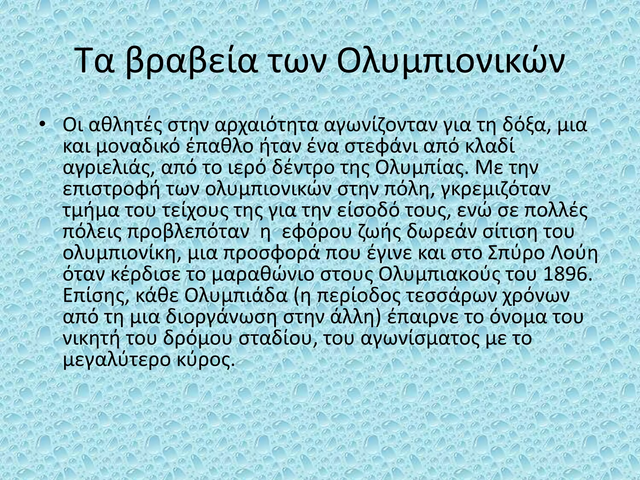 Τα βραβεία των Ολυμπιονικών
• Οι αθλητές στην αρχαιότητα αγωνίζονταν για τη δόξα, μια
και μοναδικό έπαθλο ήταν ένα στεφάνι από κλαδί
αγριελιάς, από το ιερό δέντρο της Ολυμπίας. Με την
επιστροφή των ολυμπιονικών στην πόλη, γκρεμιζόταν
τμήμα του τείχους της για την είσοδό τους, ενώ σε πολλές
πόλεις προβλεπόταν η εφόρου ζωής δωρεάν σίτιση του
ολυμπιονίκη, μια προσφορά που έγινε και στο Σπύρο Λούη
όταν κέρδισε το μαραθώνιο στους Ολυμπιακούς του 1896.
Επίσης, κάθε Ολυμπιάδα (η περίοδος τεσσάρων χρόνων
από τη μια διοργάνωση στην άλλη) έπαιρνε το όνομα του
νικητή του δρόμου σταδίου, του αγωνίσματος με το
μεγαλύτερο κύρος.
 