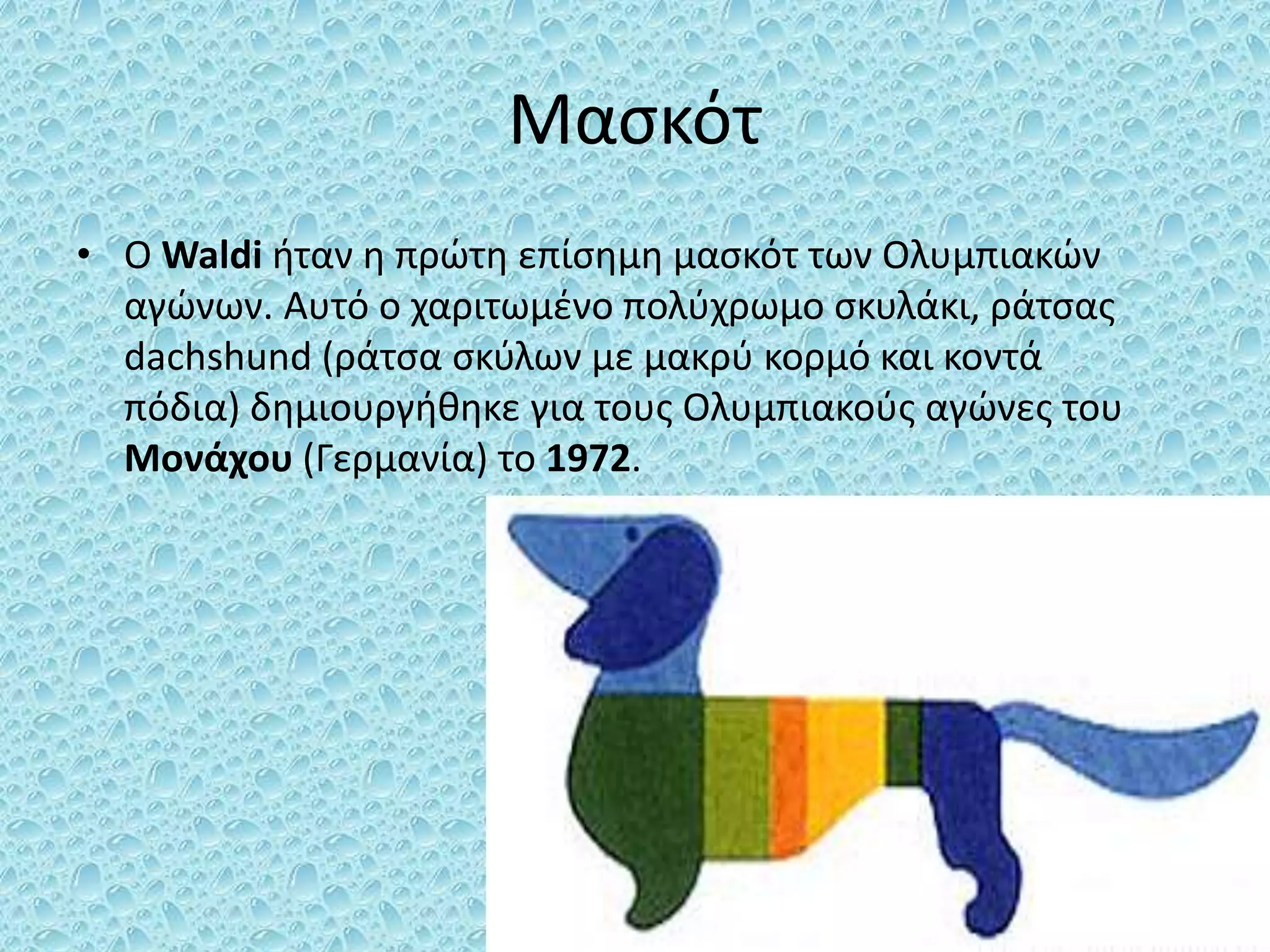 Μασκότ
• O Waldi ήταν η πρώτη επίσημη μασκότ των Ολυμπιακών
αγώνων. Αυτό ο χαριτωμένο πολύχρωμο σκυλάκι, ράτσας
dachshund (ράτσα σκύλων με μακρύ κορμό και κοντά
πόδια) δημιουργήθηκε για τους Ολυμπιακούς αγώνες του
Μονάχου (Γερμανία) το 1972.
 