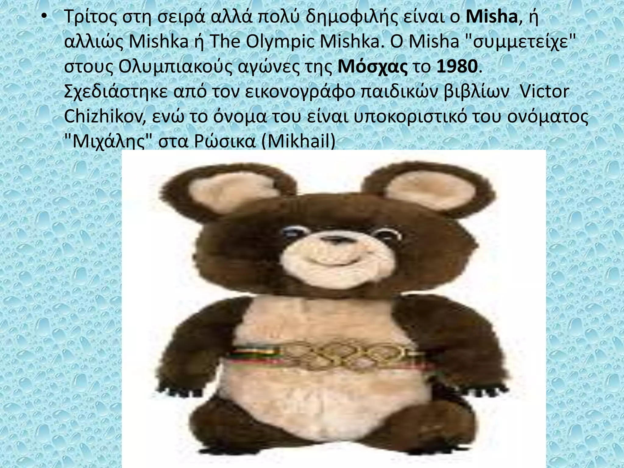 • Τρίτος στη σειρά αλλά πολύ δημοφιλής είναι ο Misha, ή
αλλιώς Mishka ή The Olympic Mishka. Ο Misha "συμμετείχε"
στους Ολυμπιακούς αγώνες της Μόσχας το 1980.
Σχεδιάστηκε από τον εικονογράφο παιδικών βιβλίων Victor
Chizhikov, ενώ το όνομα του είναι υποκοριστικό του ονόματος
"Μιχάλης" στα Ρώσικα (Mikhail)
 