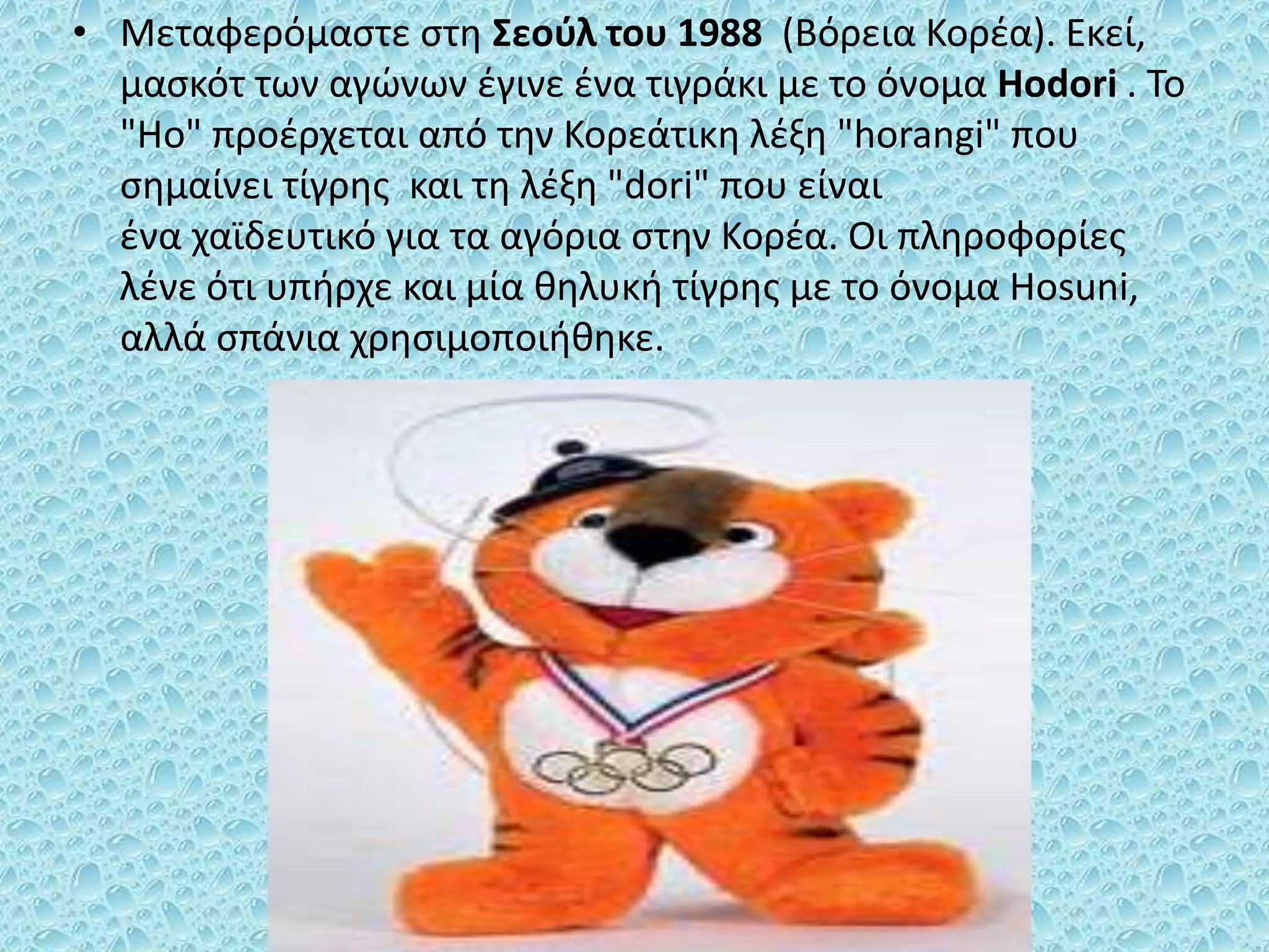 • Μεταφερόμαστε στη Σεούλ του 1988 (Βόρεια Κορέα). Εκεί,
μασκότ των αγώνων έγινε ένα τιγράκι με το όνομα Hodori . To
"Ho" προέρχεται από την Κορεάτικη λέξη "horangi" που
σημαίνει τίγρης και τη λέξη "dori" που είναι
ένα χαϊδευτικό για τα αγόρια στην Κορέα. Οι πληροφορίες
λένε ότι υπήρχε και μία θηλυκή τίγρης με το όνομα Hosuni,
αλλά σπάνια χρησιμοποιήθηκε.
 