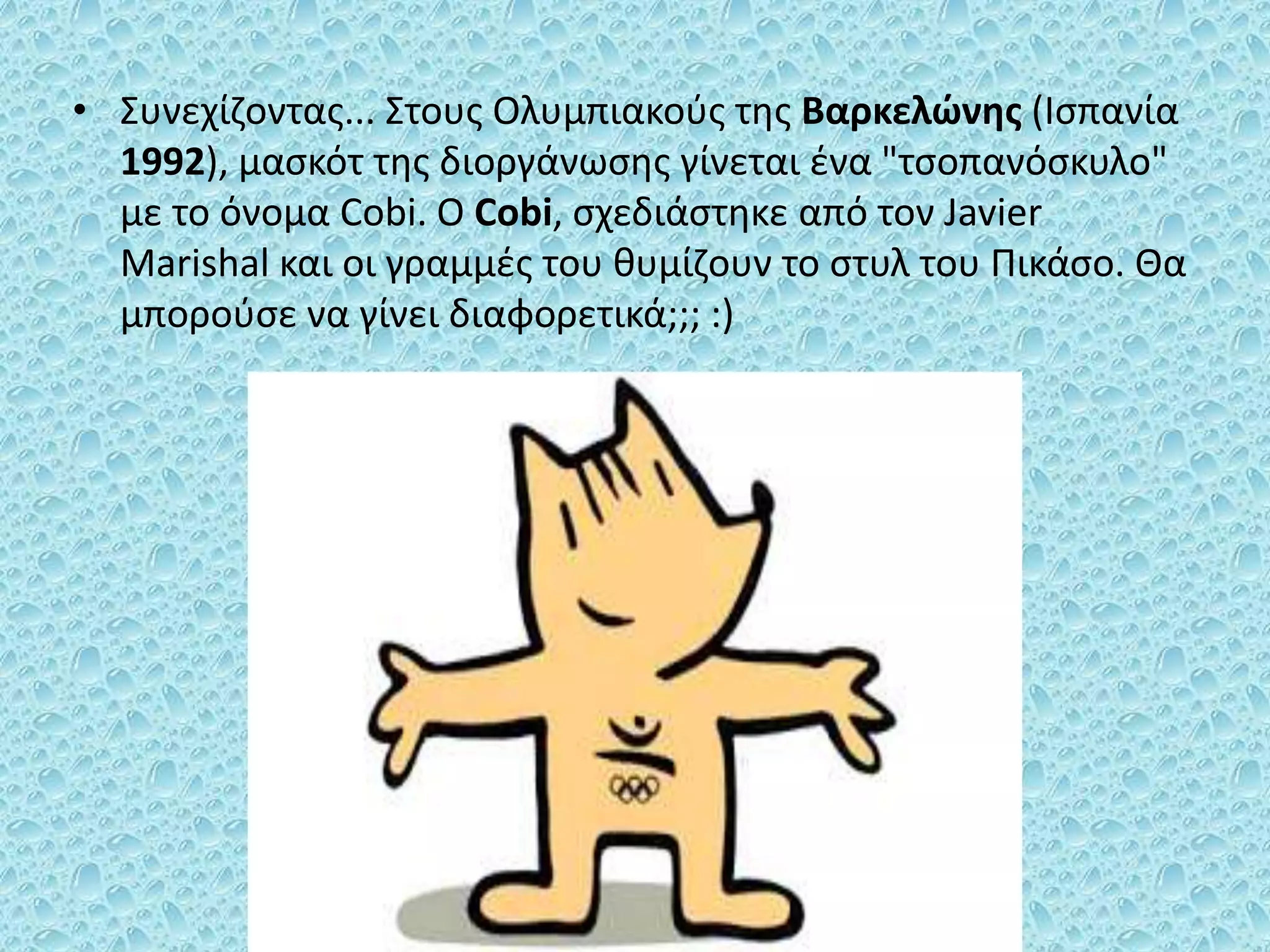 • Συνεχίζοντας... Στους Ολυμπιακούς της Βαρκελώνης (Ισπανία
1992), μασκότ της διοργάνωσης γίνεται ένα "τσοπανόσκυλο"
με το όνομα Cobi. Ο Cobi, σχεδιάστηκε από τον Javier
Marishal και οι γραμμές του θυμίζουν το στυλ του Πικάσο. Θα
μπορούσε να γίνει διαφορετικά;;; :)
 