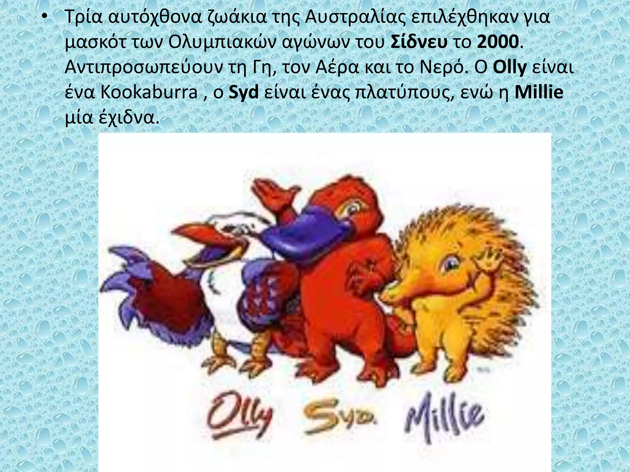 • Τρία αυτόχθονα ζωάκια της Αυστραλίας επιλέχθηκαν για
μασκότ των Ολυμπιακών αγώνων του Σίδνευ το 2000.
Αντιπροσωπεύουν τη Γη, τον Αέρα και το Νερό. Ο Olly είναι
ένα Kookaburra , o Syd είναι ένας πλατύπους, ενώ η Millie
μία έχιδνα.
 