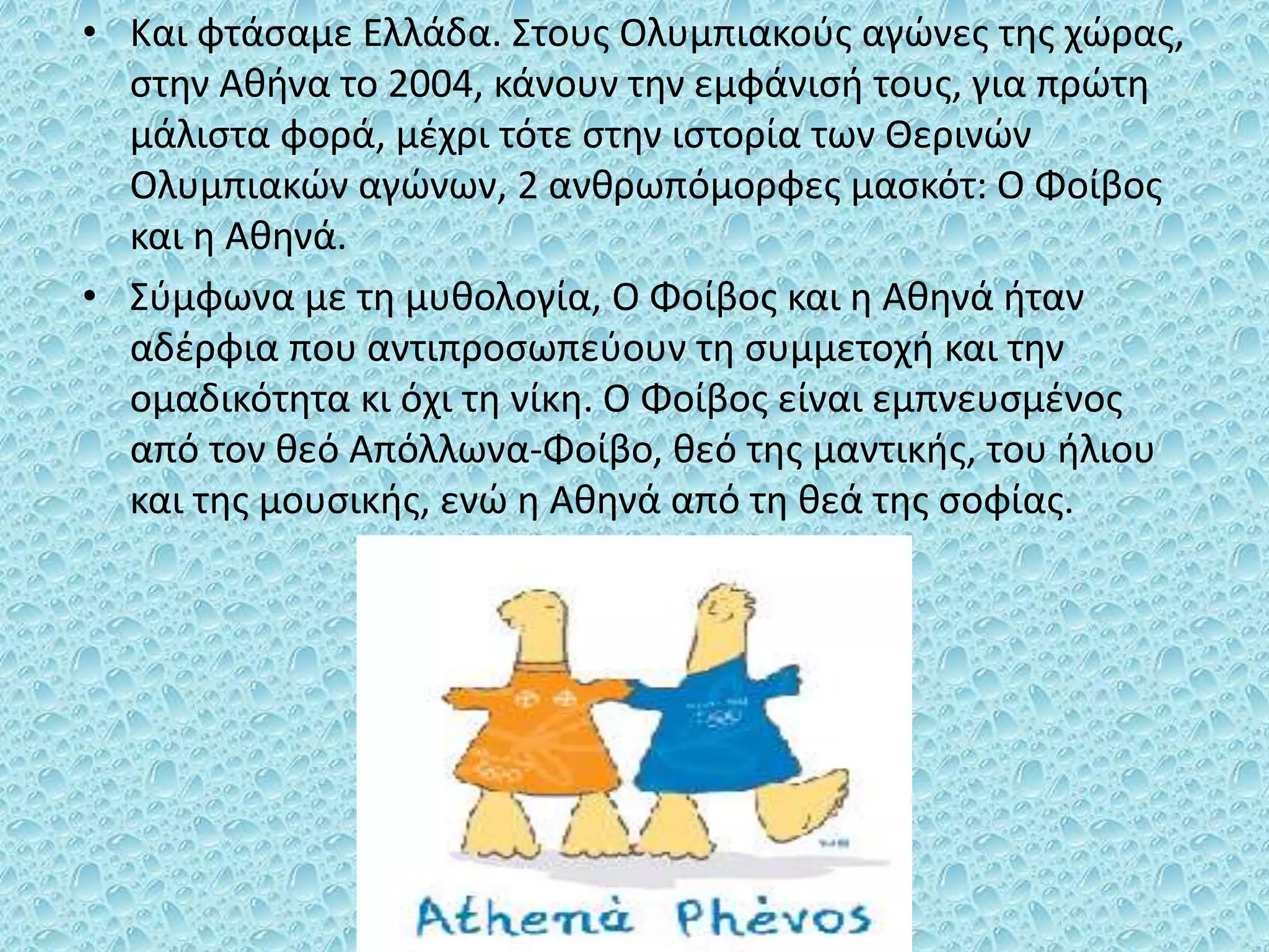 • Και φτάσαμε Ελλάδα. Στους Ολυμπιακούς αγώνες της χώρας,
στην Αθήνα το 2004, κάνουν την εμφάνισή τους, για πρώτη
μάλιστα φορά, μέχρι τότε στην ιστορία των Θερινών
Ολυμπιακών αγώνων, 2 ανθρωπόμορφες μασκότ: Ο Φοίβος
και η Αθηνά.
• Σύμφωνα με τη μυθολογία, Ο Φοίβος και η Αθηνά ήταν
αδέρφια που αντιπροσωπεύουν τη συμμετοχή και την
ομαδικότητα κι όχι τη νίκη. Ο Φοίβος είναι εμπνευσμένος
από τον θεό Απόλλωνα-Φοίβο, θεό της μαντικής, του ήλιου
και της μουσικής, ενώ η Αθηνά από τη θεά της σοφίας.
 