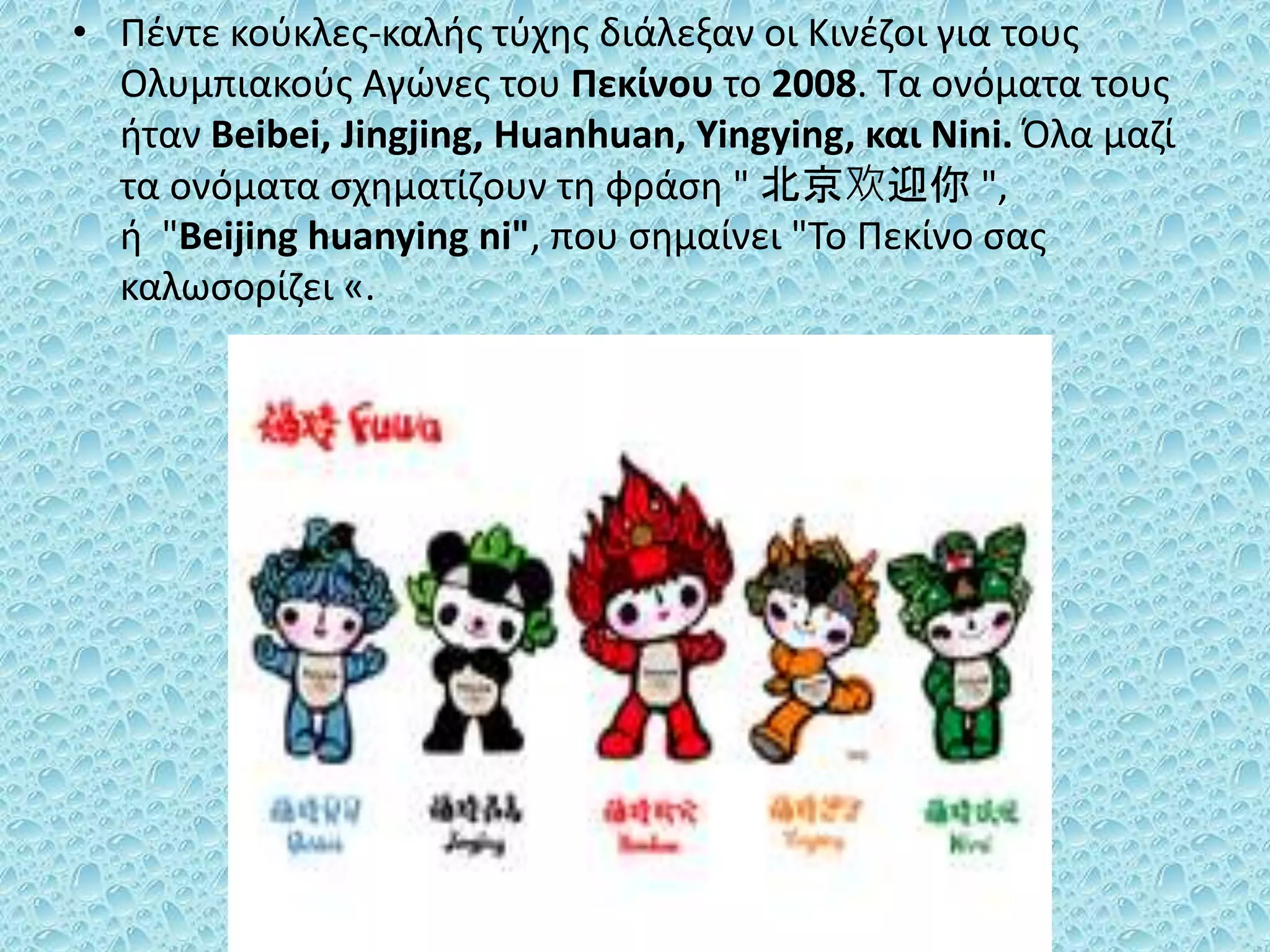 • Πέντε κούκλες-καλής τύχης διάλεξαν οι Κινέζοι για τους
Ολυμπιακούς Αγώνες του Πεκίνου το 2008. Τα ονόματα τους
ήταν Beibei, Jingjing, Huanhuan, Yingying, και Nini. Όλα μαζί
τα ονόματα σχηματίζουν τη φράση " 北京欢迎你 ",
ή "Beijing huanying ni", που σημαίνει "Το Πεκίνο σας
καλωσορίζει «.
 