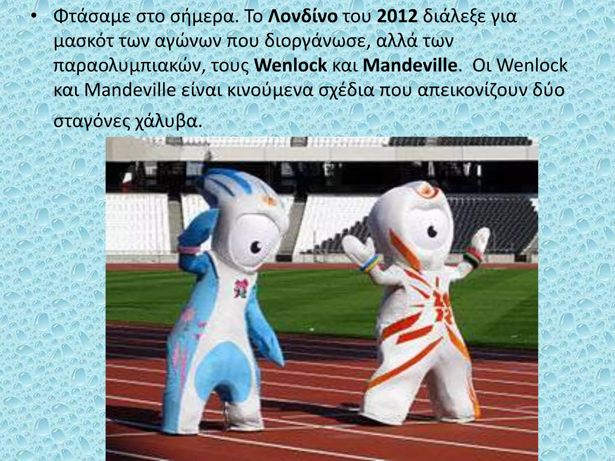 • Φτάσαμε στο σήμερα. Το Λονδίνο του 2012 διάλεξε για
μασκότ των αγώνων που διοργάνωσε, αλλά των
παραολυμπιακών, τους Wenlock και Mandeville. Οι Wenlock
και Mandeville είναι κινούμενα σχέδια που απεικονίζουν δύο
σταγόνες χάλυβα.
 