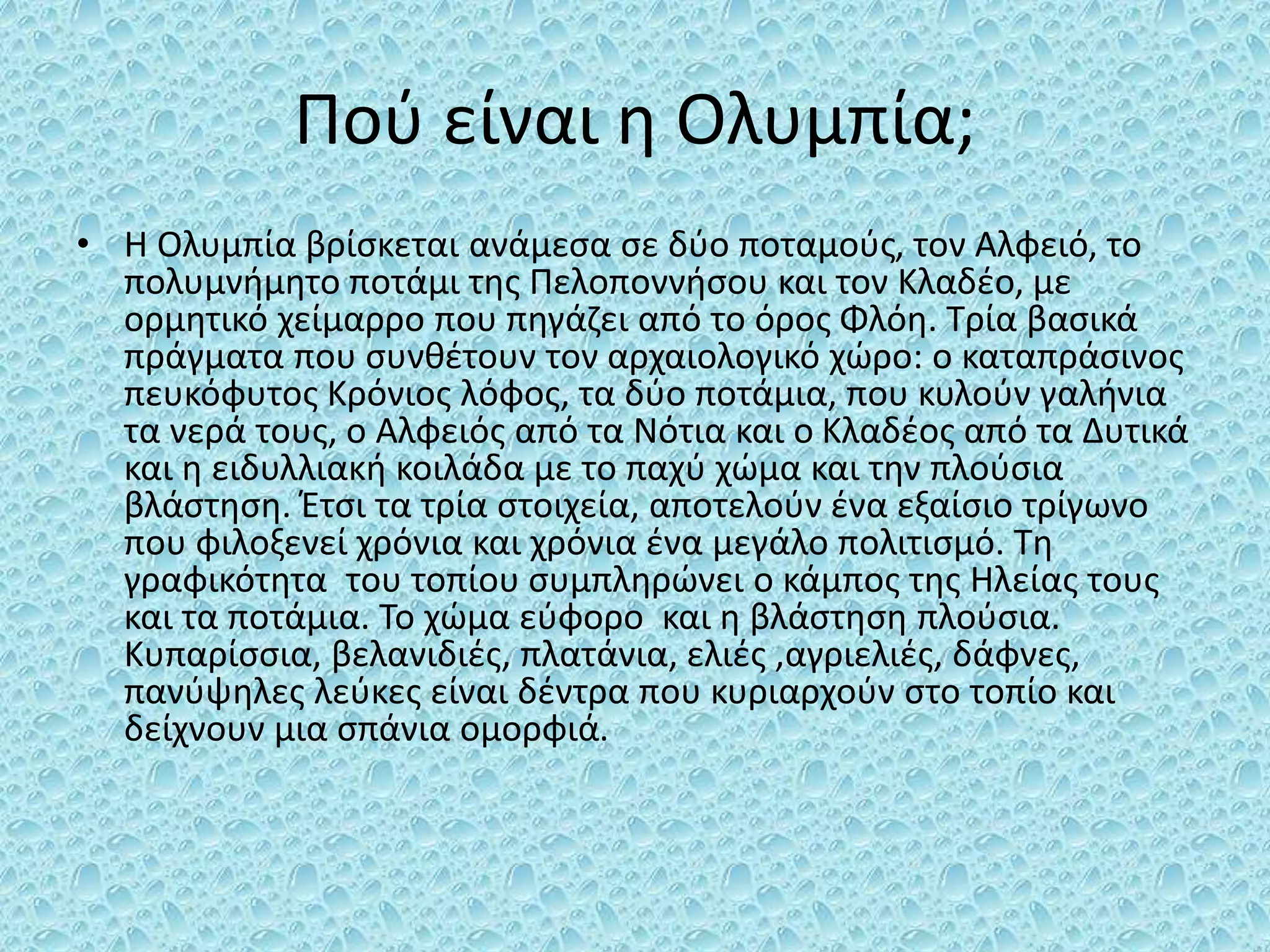 Πού είναι η Ολυμπία;
• Η Ολυμπία βρίσκεται ανάμεσα σε δύο ποταμούς, τον Αλφειό, το
πολυμνήμητο ποτάμι της Πελοποννήσου και τον Κλαδέο, με
ορμητικό χείμαρρο που πηγάζει από το όρος Φλόη. Τρία βασικά
πράγματα που συνθέτουν τον αρχαιολογικό χώρο: ο καταπράσινος
πευκόφυτος Κρόνιος λόφος, τα δύο ποτάμια, που κυλούν γαλήνια
τα νερά τους, ο Αλφειός από τα Νότια και ο Κλαδέος από τα Δυτικά
και η ειδυλλιακή κοιλάδα με το παχύ χώμα και την πλούσια
βλάστηση. Έτσι τα τρία στοιχεία, αποτελούν ένα εξαίσιο τρίγωνο
που φιλοξενεί χρόνια και χρόνια ένα μεγάλο πολιτισμό. Τη
γραφικότητα του τοπίου συμπληρώνει ο κάμπος της Ηλείας τους
και τα ποτάμια. Το χώμα εύφορο και η βλάστηση πλούσια.
Κυπαρίσσια, βελανιδιές, πλατάνια, ελιές ,αγριελιές, δάφνες,
πανύψηλες λεύκες είναι δέντρα που κυριαρχούν στο τοπίο και
δείχνουν μια σπάνια ομορφιά.
 