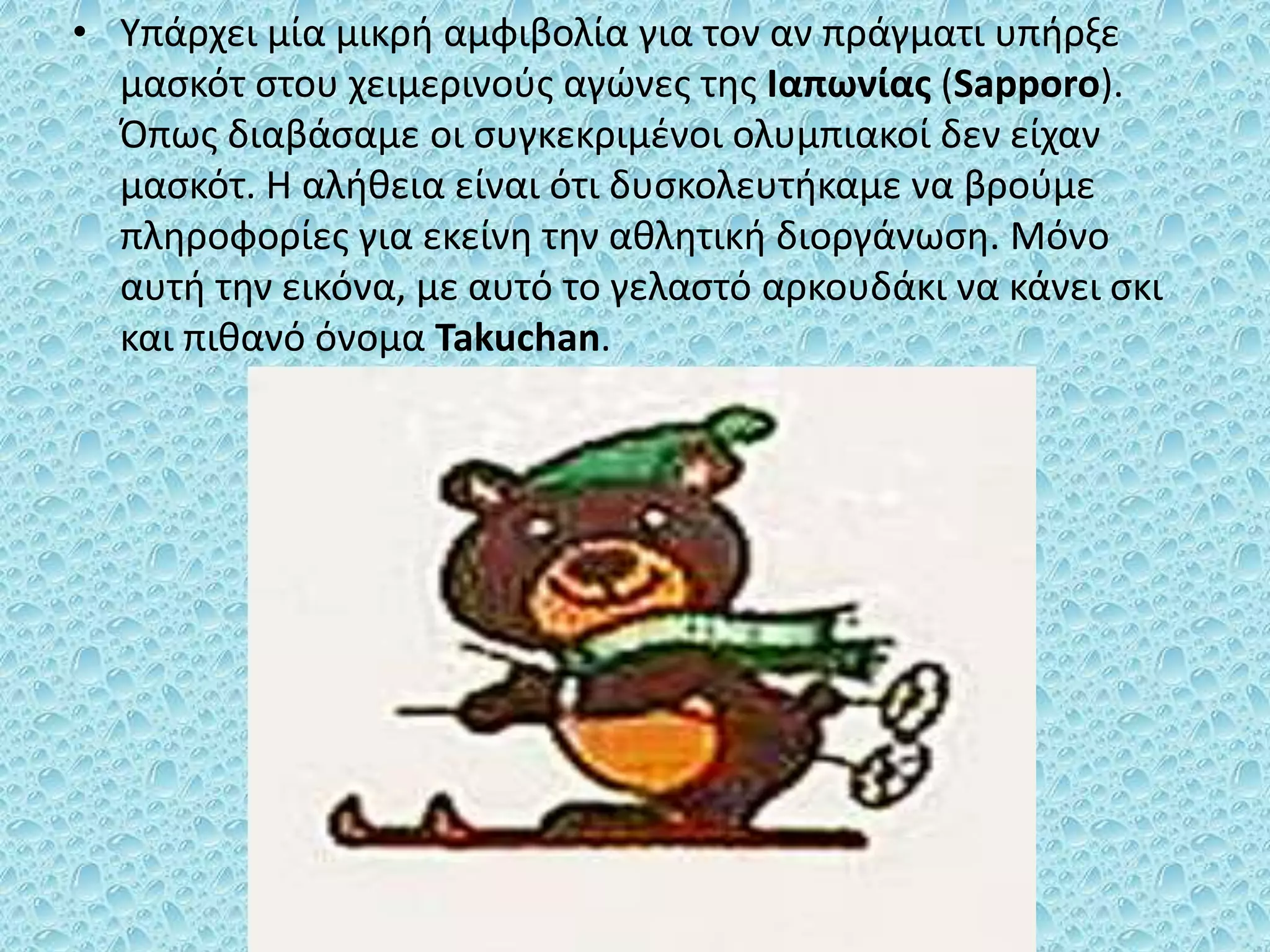 • Υπάρχει μία μικρή αμφιβολία για τον αν πράγματι υπήρξε
μασκότ στου χειμερινούς αγώνες της Ιαπωνίας (Sapporo).
Όπως διαβάσαμε οι συγκεκριμένοι ολυμπιακοί δεν είχαν
μασκότ. Η αλήθεια είναι ότι δυσκολευτήκαμε να βρούμε
πληροφορίες για εκείνη την αθλητική διοργάνωση. Μόνο
αυτή την εικόνα, με αυτό το γελαστό αρκουδάκι να κάνει σκι
και πιθανό όνομα Takuchan.
 