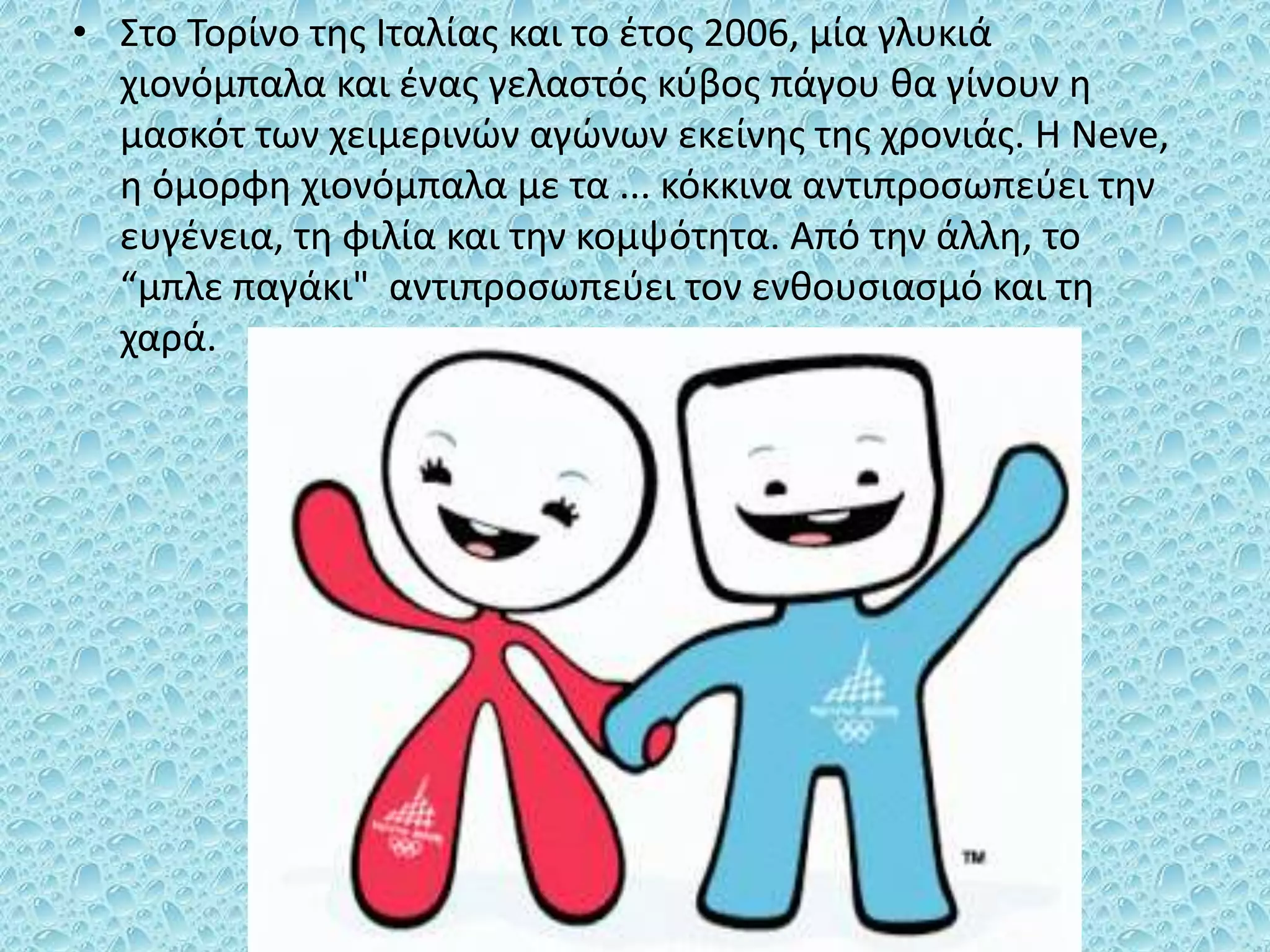 • Στο Τορίνο της Ιταλίας και το έτος 2006, μία γλυκιά
χιονόμπαλα και ένας γελαστός κύβος πάγου θα γίνουν η
μασκότ των χειμερινών αγώνων εκείνης της χρονιάς. Η Νeve,
η όμορφη χιονόμπαλα με τα ... κόκκινα αντιπροσωπεύει την
ευγένεια, τη φιλία και την κομψότητα. Από την άλλη, το
“μπλε παγάκι" αντιπροσωπεύει τον ενθουσιασμό και τη
χαρά.
 