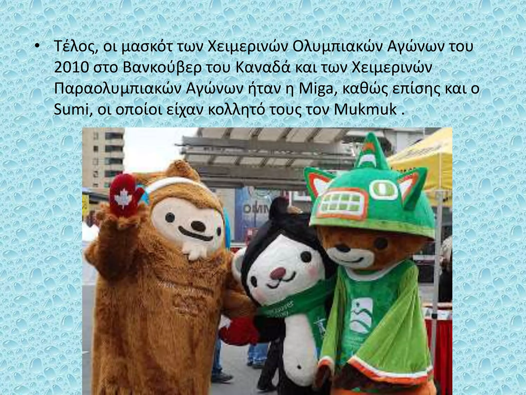 • Τέλος, οι μασκότ των Χειμερινών Ολυμπιακών Αγώνων του
2010 στο Βανκούβερ του Καναδά και των Χειμερινών
Παραολυμπιακών Αγώνων ήταν η Miga, καθώς επίσης και ο
Sumi, οι οποίοι είχαν κολλητό τους τον Mukmuk .
 