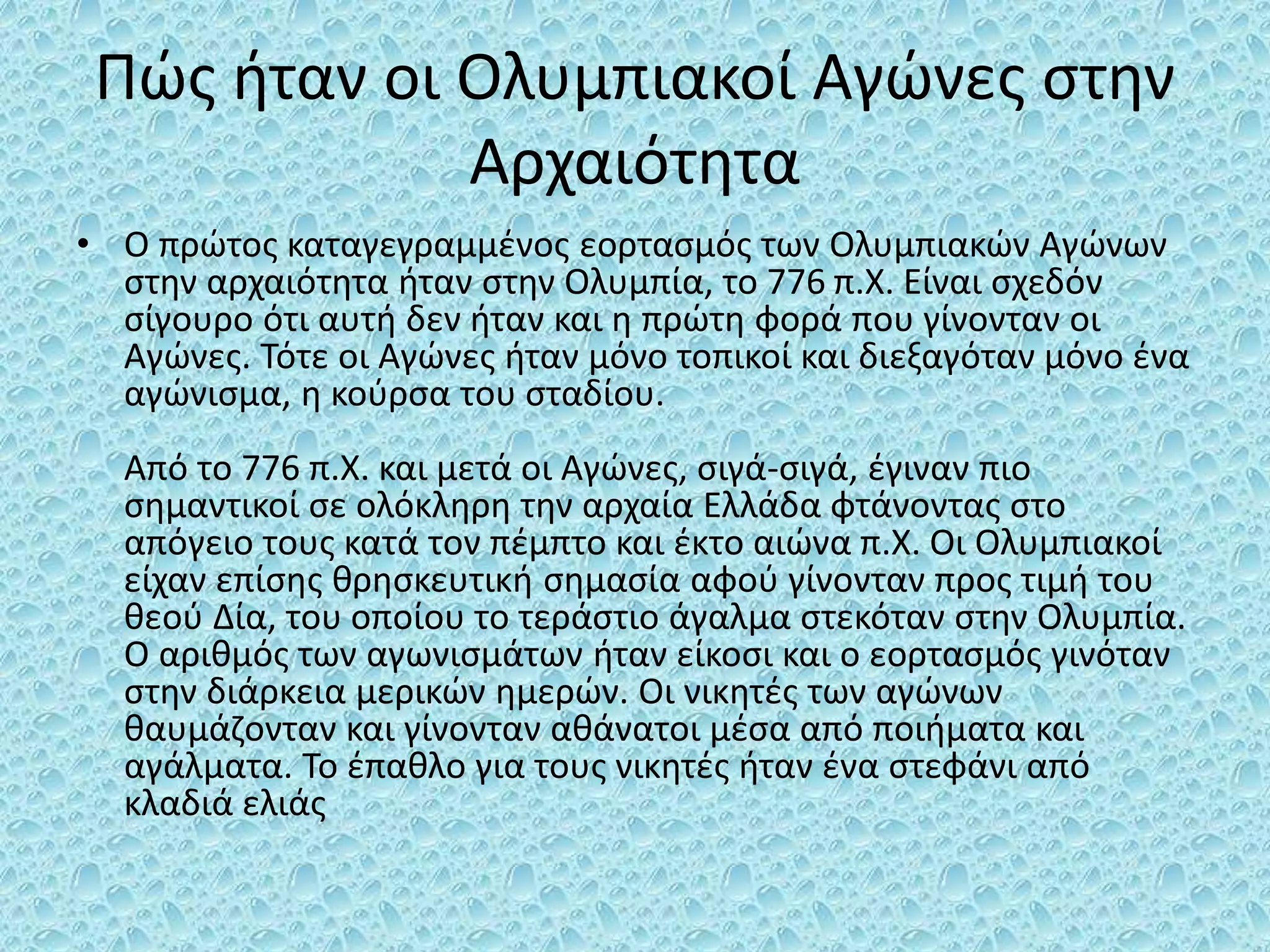 Πώς ήταν οι Ολυμπιακοί Αγώνες στην
Αρχαιότητα
• Ο πρώτος καταγεγραμμένος εορτασμός των Ολυμπιακών Αγώνων
στην αρχαιότητα ήταν στην Ολυμπία, το 776 π.Χ. Είναι σχεδόν
σίγουρο ότι αυτή δεν ήταν και η πρώτη φορά που γίνονταν οι
Αγώνες. Τότε οι Αγώνες ήταν μόνο τοπικοί και διεξαγόταν μόνο ένα
αγώνισμα, η κούρσα του σταδίου.
Από το 776 π.Χ. και μετά οι Αγώνες, σιγά-σιγά, έγιναν πιο
σημαντικοί σε ολόκληρη την αρχαία Ελλάδα φτάνοντας στο
απόγειο τους κατά τον πέμπτο και έκτο αιώνα π.Χ. Οι Ολυμπιακοί
είχαν επίσης θρησκευτική σημασία αφού γίνονταν προς τιμή του
θεού Δία, του οποίου το τεράστιο άγαλμα στεκόταν στην Ολυμπία.
Ο αριθμός των αγωνισμάτων ήταν είκοσι και ο εορτασμός γινόταν
στην διάρκεια μερικών ημερών. Οι νικητές των αγώνων
θαυμάζονταν και γίνονταν αθάνατοι μέσα από ποιήματα και
αγάλματα. Το έπαθλο για τους νικητές ήταν ένα στεφάνι από
κλαδιά ελιάς
 