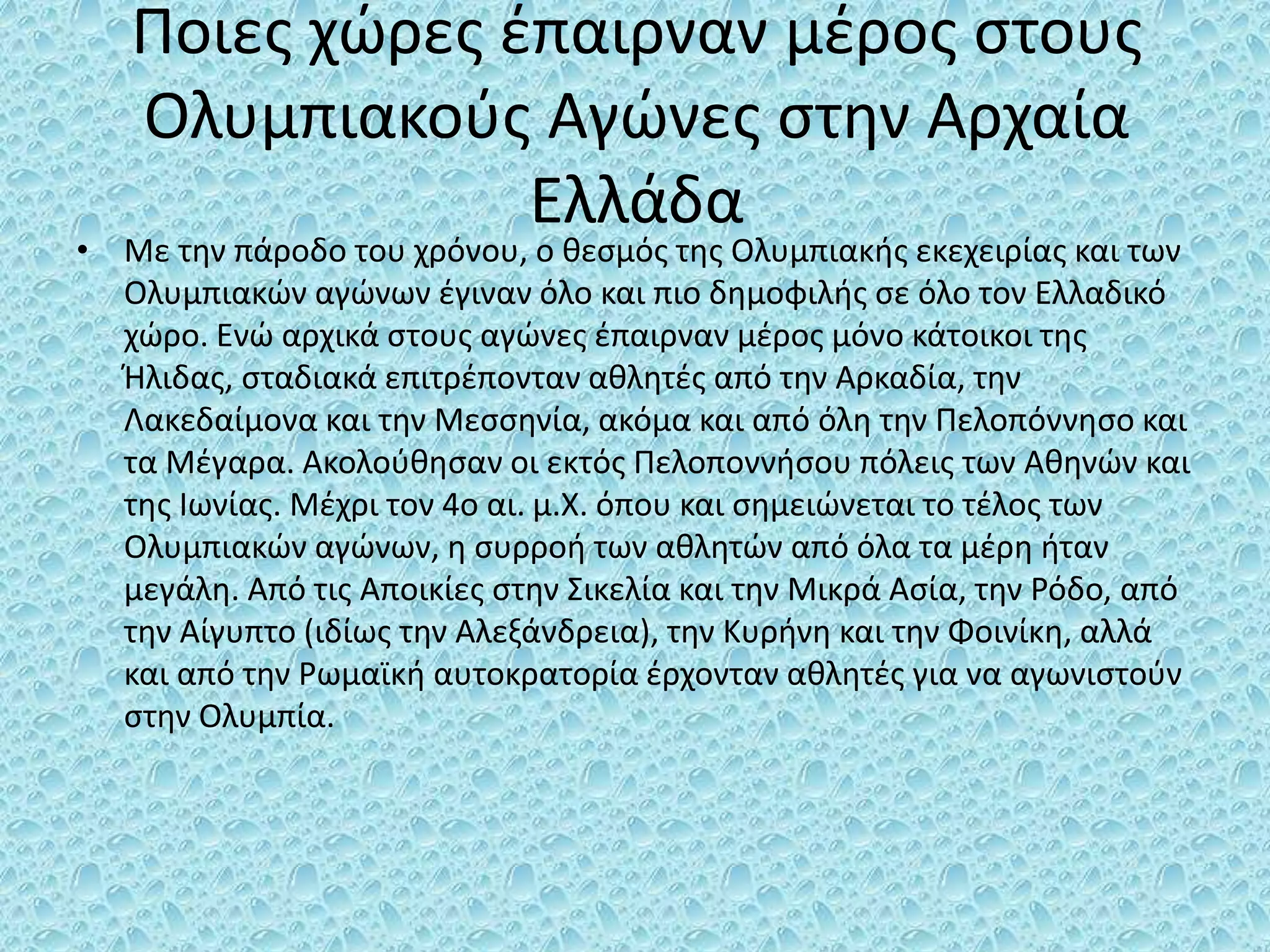 Ποιες χώρες έπαιρναν μέρος στους
Ολυμπιακούς Αγώνες στην Αρχαία
Ελλάδα
• Με την πάροδο του χρόνου, ο θεσμός της Ολυμπιακής εκεχειρίας και των
Ολυμπιακών αγώνων έγιναν όλο και πιο δημοφιλής σε όλο τον Ελλαδικό
χώρο. Ενώ αρχικά στους αγώνες έπαιρναν μέρος μόνο κάτοικοι της
Ήλιδας, σταδιακά επιτρέπονταν αθλητές από την Αρκαδία, την
Λακεδαίμονα και την Μεσσηνία, ακόμα και από όλη την Πελοπόννησο και
τα Μέγαρα. Ακολούθησαν οι εκτός Πελοποννήσου πόλεις των Αθηνών και
της Ιωνίας. Μέχρι τον 4ο αι. μ.Χ. όπου και σημειώνεται το τέλος των
Ολυμπιακών αγώνων, η συρροή των αθλητών από όλα τα μέρη ήταν
μεγάλη. Από τις Αποικίες στην Σικελία και την Μικρά Ασία, την Ρόδο, από
την Αίγυπτο (ιδίως την Αλεξάνδρεια), την Κυρήνη και την Φοινίκη, αλλά
και από την Ρωμαϊκή αυτοκρατορία έρχονταν αθλητές για να αγωνιστούν
στην Ολυμπία.
 