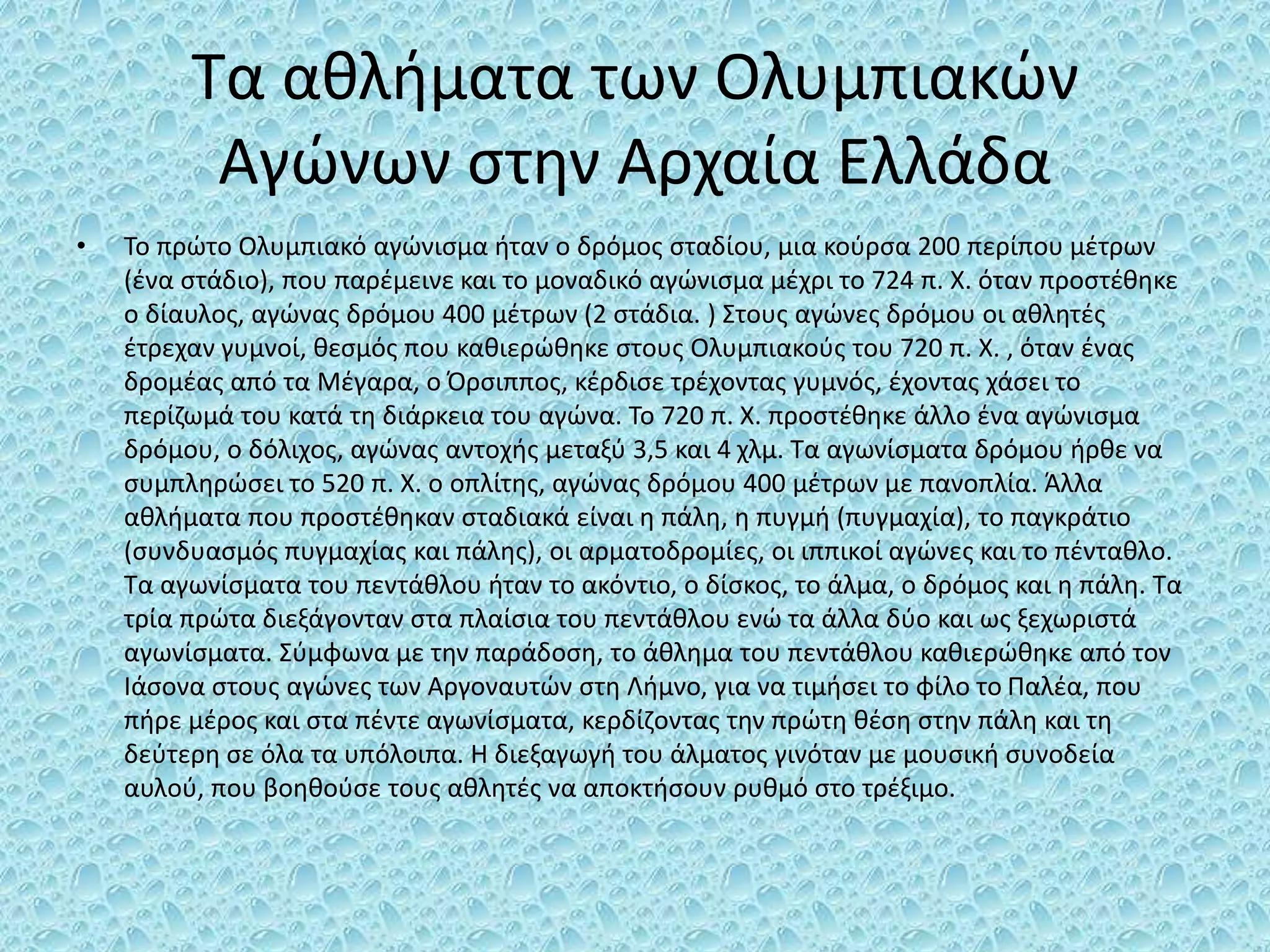 Τα αθλήματα των Ολυμπιακών
Αγώνων στην Αρχαία Ελλάδα
• Το πρώτο Ολυμπιακό αγώνισμα ήταν ο δρόμος σταδίου, μια κούρσα 200 περίπου μέτρων
(ένα στάδιο), που παρέμεινε και το μοναδικό αγώνισμα μέχρι το 724 π. Χ. όταν προστέθηκε
ο δίαυλος, αγώνας δρόμου 400 μέτρων (2 στάδια. ) Στους αγώνες δρόμου οι αθλητές
έτρεχαν γυμνοί, θεσμός που καθιερώθηκε στους Ολυμπιακούς του 720 π. Χ. , όταν ένας
δρομέας από τα Μέγαρα, ο Όρσιππος, κέρδισε τρέχοντας γυμνός, έχοντας χάσει το
περίζωμά του κατά τη διάρκεια του αγώνα. Το 720 π. Χ. προστέθηκε άλλο ένα αγώνισμα
δρόμου, ο δόλιχος, αγώνας αντοχής μεταξύ 3,5 και 4 χλμ. Τα αγωνίσματα δρόμου ήρθε να
συμπληρώσει το 520 π. Χ. ο οπλίτης, αγώνας δρόμου 400 μέτρων με πανοπλία. Άλλα
αθλήματα που προστέθηκαν σταδιακά είναι η πάλη, η πυγμή (πυγμαχία), το παγκράτιο
(συνδυασμός πυγμαχίας και πάλης), οι αρματοδρομίες, οι ιππικοί αγώνες και το πένταθλο.
Τα αγωνίσματα του πεντάθλου ήταν το ακόντιο, ο δίσκος, το άλμα, ο δρόμος και η πάλη. Τα
τρία πρώτα διεξάγονταν στα πλαίσια του πεντάθλου ενώ τα άλλα δύο και ως ξεχωριστά
αγωνίσματα. Σύμφωνα με την παράδοση, το άθλημα του πεντάθλου καθιερώθηκε από τον
Ιάσονα στους αγώνες των Αργοναυτών στη Λήμνο, για να τιμήσει το φίλο το Παλέα, που
πήρε μέρος και στα πέντε αγωνίσματα, κερδίζοντας την πρώτη θέση στην πάλη και τη
δεύτερη σε όλα τα υπόλοιπα. Η διεξαγωγή του άλματος γινόταν με μουσική συνοδεία
αυλού, που βοηθούσε τους αθλητές να αποκτήσουν ρυθμό στο τρέξιμο.
 