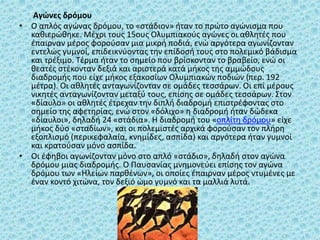 Αγώνες δρόμου
• Ο απλός αγώνας δρόμου, το «στάδιον» ήταν το πρώτο αγώνισμα που
καθιερώθηκε. Μέχρι τους 15ους Ολυμπιακούς αγώνες οι αθλητές που
έπαιρναν μέρος φορούσαν μια μικρή ποδιά, ενώ αργότερα αγωνίζονταν
εντελώς γυμνοί, επιδεικνύοντας την επίδοσή τους στο πολεμικό βάδισμα
και τρέξιμο. Τέρμα ήταν το σημείο που βρίσκονταν το βραβείο, ενώ οι
θεατές στέκονταν δεξιά και αριστερά κατά μήκος της αμμώδους
διαδρομής που είχε μήκος εξακοσίων Ολυμπιακών ποδιών (περ. 192
μέτρα). Οι αθλητές ανταγωνίζονταν σε ομάδες τεσσάρων. Οι επί μέρους
νικητές ανταγωνίζονταν μεταξύ τους, επίσης σε ομάδες τεσσάρων. Στον
«δίαυλο» οι αθλητές έτρεχαν την διπλή διαδρομή επιστρέφοντας στο
σημείο της αφετηρίας, ενώ στον «δόλιχο» η διαδρομή ήταν δώδεκα
«δίαυλοι», δηλαδή 24 «στάδια». Η διαδρομή του «οπλίτη δρόμου» είχε
μήκος δύο «σταδίων», και οι πολεμιστές αρχικά φορούσαν τον πλήρη
εξοπλισμό (περικεφαλαία, κνημίδες, ασπίδα) και αργότερα ήταν γυμνοί
και κρατούσαν μόνο ασπίδα.
• Οι έφηβοι αγωνίζονταν μόνο στο απλό «στάδιο», δηλαδή στον αγώνα
δρόμου μιας διαδρομής. Ο Παυσανίας μνημονεύει επίσης τον αγώνα
δρόμου των «Ηλείων παρθένων», οι οποίες έπαιρναν μέρος ντυμένες με
έναν κοντό χιτώνα, τον δεξιό ώμο γυμνό και τα μαλλιά λυτά.
 