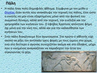 Πάλη
• Η πάλη ήταν πολύ δημοφιλές άθλημα. Σύμφωνα με τον μύθο ο
Θησέας ήταν αυτός που ανακάλυψε την τεχνική της πάλης, έτσι ώστε
ο νικητής να μην είναι εξαρτημένος μόνo από την φυσική του
σωματική δύναμη, αλλά από την τεχνική, την ευελιξία και την
γρηγοράδα των κινήσεών του. Ο έφηβος Κρατίνος απέκτησε φήμη
όχι μόνο για την νίκη του, αλλά και για την καλαισθησία των
κινήσεων του.
• Στην πάλη διακρίνουμε δύο αγωνίσματα. Στο πρώτο ο αθλητής είχε
σκοπό να ρίξει τον αντίπαλο τρεις φορές με τους ώμους στο χώμα,
ενώ στο δεύτερο ο αγώνας συνεχιζόταν ακόμα και στο έδαφος, μέχρι
που ο νικημένος αναγκαζόταν να παραδεχτεί την ήττα του
σηκώνοντας το χέρι.
 