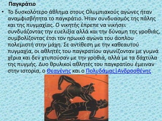 Παγκράτιο
• Το δυσκολότερο άθλημα στους Ολυμπιακούς αγώνες ήταν
αναμφισβήτητα το παγκράτιο. Ήταν συνδυασμός της πάλης
και της πυγμαχίας. Ο νικητής έπρεπε να νικήσει
συνδυάζοντας την ευελιξία αλλά και την δύναμη της γροθιάς,
συμβολίζοντας έτσι τον ηρωικό αγώνα του άοπλου
πολεμιστή στην μάχη. Σε αντίθεση με την καθεαυτού
πυγμαχία, οι αθλητές του παγκρατίου αγωνίζονταν με γυμνά
χέρια και δεν χτυπούσαν με την γροθιά, αλλά με τα δάχτυλα
της πυγμής. Δυο θρυλικοί αθλητές του παγκρατίου έμειναν
στην ιστορία, ο Θεαγένης και ο Πολυδάμας|Ανδροσθένης
 