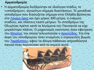 Αρματοδρομία
• Η αρματοδρομία διεξάγονταν σε ιδιαίτερο στάδιο, το
«ιπποδρόμιο», αγνώστων σήμερα διαστάσεων. Το μοναδικό
ιπποδρόμιο που διασώζεται σήμερα στην Ελλάδα βρίσκεται
στο Λύκαιο όρος και έχει μήκος 300 μέτρα, ή ενάμιση
σταδίου, και πλάτους εκατό μέτρων. Το ιπποδρόμιο της
Ολυμπίας πρέπει κατά τα λεγόμενα του Παυσανία να είχε
μεγαλύτερο πλάτος. Ο μηχανισμός εκκίνησης ήταν εφεύρεση
του Κληοίτα, την οποία τελειοποίησε ο Αριστείδης. Στο ένα
άκρο του ιπποδρομίου ήταν κτισμένος ο στρογγυλός βωμός
του Ταράξιππου, αφού τα άλογα πάθαιναν απροσδόκητα
πανικό όταν περνούσαν από το σημείο αυτό.
 
