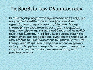 Τα βραβεία των Ολυμπιονικών
• Οι αθλητές στην αρχαιότητα αγωνίζονταν για τη δόξα, μια
και μοναδικό έπαθλο ήταν ένα στεφάνι από κλαδί
αγριελιάς, από το ιερό δέντρο της Ολυμπίας. Με την
επιστροφή των ολυμπιονικών στην πόλη, γκρεμιζόταν
τμήμα του τείχους της για την είσοδό τους, ενώ σε πολλές
πόλεις προβλεπόταν η εφόρου ζωής δωρεάν σίτιση του
ολυμπιονίκη, μια προσφορά που έγινε και στο Σπύρο Λούη
όταν κέρδισε το μαραθώνιο στους Ολυμπιακούς του 1896.
Επίσης, κάθε Ολυμπιάδα (η περίοδος τεσσάρων χρόνων
από τη μια διοργάνωση στην άλλη) έπαιρνε το όνομα του
νικητή του δρόμου σταδίου, του αγωνίσματος με το
μεγαλύτερο κύρος.
 