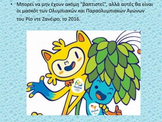 • Μπορεί να μην έχουν ακόμη "βαπτιστεί", αλλά αυτές θα είναι
οι μασκότ των Ολυμπιακών και Παραολυμπιακών Αγώνων
του Ρίο ντε Ζανέιρο, το 2016.
 