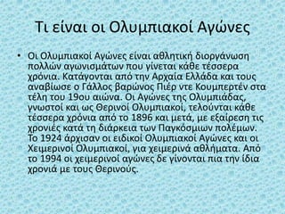 Τι είναι οι Ολυμπιακοί Αγώνες
• Οι Ολυμπιακοί Αγώνες είναι αθλητική διοργάνωση
πολλών αγωνισμάτων που γίνεται κάθε τέσσερα
χρόνια. Κατάγονται από την Αρχαία Ελλάδα και τους
αναβίωσε ο Γάλλος βαρώνος Πιέρ ντε Κουμπερτέν στα
τέλη του 19ου αιώνα. Οι Αγώνες της Ολυμπιάδας,
γνωστοί και ως Θερινοί Ολυμπιακοί, τελούνται κάθε
τέσσερα χρόνια από το 1896 και μετά, με εξαίρεση τις
χρονιές κατά τη διάρκεια των Παγκόσμιων πολέμων.
Το 1924 άρχισαν οι ειδικοί Ολυμπιακοί Αγώνες και οι
Χειμερινοί Ολυμπιακοί, για χειμερινά αθλήματα. Από
το 1994 οι χειμερινοί αγώνες δε γίνονται πια την ίδια
χρονιά με τους Θερινούς.
 