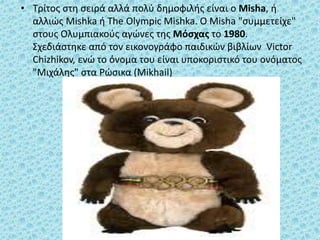 • Τρίτος στη σειρά αλλά πολύ δημοφιλής είναι ο Misha, ή
αλλιώς Mishka ή The Olympic Mishka. Ο Misha "συμμετείχε"
στους Ολυμπιακούς αγώνες της Μόσχας το 1980.
Σχεδιάστηκε από τον εικονογράφο παιδικών βιβλίων Victor
Chizhikov, ενώ το όνομα του είναι υποκοριστικό του ονόματος
"Μιχάλης" στα Ρώσικα (Mikhail)
 