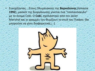 • Συνεχίζοντας... Στους Ολυμπιακούς της Βαρκελώνης (Ισπανία
1992), μασκότ της διοργάνωσης γίνεται ένα "τσοπανόσκυλο"
με το όνομα Cobi. Ο Cobi, σχεδιάστηκε από τον Javier
Marishal και οι γραμμές του θυμίζουν το στυλ του Πικάσο. Θα
μπορούσε να γίνει διαφορετικά;;; :)
 