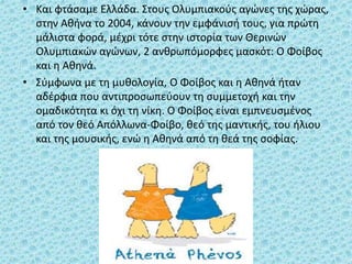 • Και φτάσαμε Ελλάδα. Στους Ολυμπιακούς αγώνες της χώρας,
στην Αθήνα το 2004, κάνουν την εμφάνισή τους, για πρώτη
μάλιστα φορά, μέχρι τότε στην ιστορία των Θερινών
Ολυμπιακών αγώνων, 2 ανθρωπόμορφες μασκότ: Ο Φοίβος
και η Αθηνά.
• Σύμφωνα με τη μυθολογία, Ο Φοίβος και η Αθηνά ήταν
αδέρφια που αντιπροσωπεύουν τη συμμετοχή και την
ομαδικότητα κι όχι τη νίκη. Ο Φοίβος είναι εμπνευσμένος
από τον θεό Απόλλωνα-Φοίβο, θεό της μαντικής, του ήλιου
και της μουσικής, ενώ η Αθηνά από τη θεά της σοφίας.
 