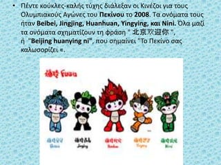 • Πέντε κούκλες-καλής τύχης διάλεξαν οι Κινέζοι για τους
Ολυμπιακούς Αγώνες του Πεκίνου το 2008. Τα ονόματα τους
ήταν Beibei, Jingjing, Huanhuan, Yingying, και Nini. Όλα μαζί
τα ονόματα σχηματίζουν τη φράση " 北京欢迎你 ",
ή "Beijing huanying ni", που σημαίνει "Το Πεκίνο σας
καλωσορίζει «.
 