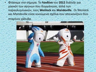 • Φτάσαμε στο σήμερα. Το Λονδίνο του 2012 διάλεξε για
μασκότ των αγώνων που διοργάνωσε, αλλά των
παραολυμπιακών, τους Wenlock και Mandeville. Οι Wenlock
και Mandeville είναι κινούμενα σχέδια που απεικονίζουν δύο
σταγόνες χάλυβα.
 