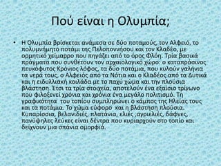 Πού είναι η Ολυμπία;
• Η Ολυμπία βρίσκεται ανάμεσα σε δύο ποταμούς, τον Αλφειό, το
πολυμνήμητο ποτάμι της Πελοποννήσου και τον Κλαδέο, με
ορμητικό χείμαρρο που πηγάζει από το όρος Φλόη. Τρία βασικά
πράγματα που συνθέτουν τον αρχαιολογικό χώρο: ο καταπράσινος
πευκόφυτος Κρόνιος λόφος, τα δύο ποτάμια, που κυλούν γαλήνια
τα νερά τους, ο Αλφειός από τα Νότια και ο Κλαδέος από τα Δυτικά
και η ειδυλλιακή κοιλάδα με το παχύ χώμα και την πλούσια
βλάστηση. Έτσι τα τρία στοιχεία, αποτελούν ένα εξαίσιο τρίγωνο
που φιλοξενεί χρόνια και χρόνια ένα μεγάλο πολιτισμό. Τη
γραφικότητα του τοπίου συμπληρώνει ο κάμπος της Ηλείας τους
και τα ποτάμια. Το χώμα εύφορο και η βλάστηση πλούσια.
Κυπαρίσσια, βελανιδιές, πλατάνια, ελιές ,αγριελιές, δάφνες,
πανύψηλες λεύκες είναι δέντρα που κυριαρχούν στο τοπίο και
δείχνουν μια σπάνια ομορφιά.
 