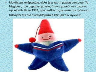 • Μοιάζει με ανθρωπάκι, αλλά έχει και τη μορφή αστεριού. Το
Magique , που σημαίνει μαγεία, ήταν η μασκότ των αγώνων
της Albertville το 1992, προσπαθώντας με αυτό τον τρόπο να
ξυπνήσει την πιο συναισθηματική πλευρά των αγώνων.
 