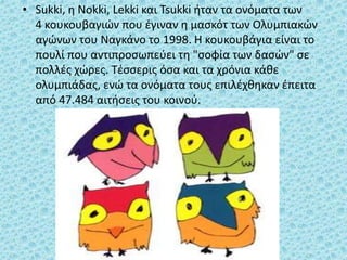 • Sukki, η Nokki, Lekki και Tsukki ήταν τα ονόματα των
4 κουκουβαγιών που έγιναν η μασκότ των Ολυμπιακών
αγώνων του Ναγκάνο το 1998. Η κουκουβάγια είναι το
πουλί που αντιπροσωπεύει τη "σοφία των δασών" σε
πολλές χώρες. Τέσσερις όσα και τα χρόνια κάθε
ολυμπιάδας, ενώ τα ονόματα τους επιλέχθηκαν έπειτα
από 47.484 αιτήσεις του κοινού.
 