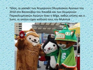• Τέλος, οι μασκότ των Χειμερινών Ολυμπιακών Αγώνων του
2010 στο Βανκούβερ του Καναδά και των Χειμερινών
Παραολυμπιακών Αγώνων ήταν η Miga, καθώς επίσης και ο
Sumi, οι οποίοι είχαν κολλητό τους τον Mukmuk .
 