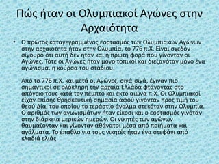 Πώς ήταν οι Ολυμπιακοί Αγώνες στην
Αρχαιότητα
• Ο πρώτος καταγεγραμμένος εορτασμός των Ολυμπιακών Αγώνων
στην αρχαιότητα ήταν στην Ολυμπία, το 776 π.Χ. Είναι σχεδόν
σίγουρο ότι αυτή δεν ήταν και η πρώτη φορά που γίνονταν οι
Αγώνες. Τότε οι Αγώνες ήταν μόνο τοπικοί και διεξαγόταν μόνο ένα
αγώνισμα, η κούρσα του σταδίου.
Από το 776 π.Χ. και μετά οι Αγώνες, σιγά-σιγά, έγιναν πιο
σημαντικοί σε ολόκληρη την αρχαία Ελλάδα φτάνοντας στο
απόγειο τους κατά τον πέμπτο και έκτο αιώνα π.Χ. Οι Ολυμπιακοί
είχαν επίσης θρησκευτική σημασία αφού γίνονταν προς τιμή του
θεού Δία, του οποίου το τεράστιο άγαλμα στεκόταν στην Ολυμπία.
Ο αριθμός των αγωνισμάτων ήταν είκοσι και ο εορτασμός γινόταν
στην διάρκεια μερικών ημερών. Οι νικητές των αγώνων
θαυμάζονταν και γίνονταν αθάνατοι μέσα από ποιήματα και
αγάλματα. Το έπαθλο για τους νικητές ήταν ένα στεφάνι από
κλαδιά ελιάς
 