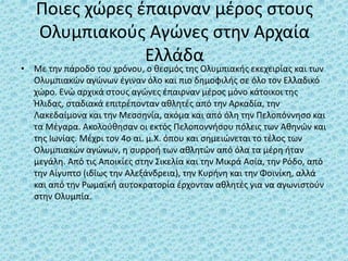 Ποιες χώρες έπαιρναν μέρος στους
Ολυμπιακούς Αγώνες στην Αρχαία
Ελλάδα
• Με την πάροδο του χρόνου, ο θεσμός της Ολυμπιακής εκεχειρίας και των
Ολυμπιακών αγώνων έγιναν όλο και πιο δημοφιλής σε όλο τον Ελλαδικό
χώρο. Ενώ αρχικά στους αγώνες έπαιρναν μέρος μόνο κάτοικοι της
Ήλιδας, σταδιακά επιτρέπονταν αθλητές από την Αρκαδία, την
Λακεδαίμονα και την Μεσσηνία, ακόμα και από όλη την Πελοπόννησο και
τα Μέγαρα. Ακολούθησαν οι εκτός Πελοποννήσου πόλεις των Αθηνών και
της Ιωνίας. Μέχρι τον 4ο αι. μ.Χ. όπου και σημειώνεται το τέλος των
Ολυμπιακών αγώνων, η συρροή των αθλητών από όλα τα μέρη ήταν
μεγάλη. Από τις Αποικίες στην Σικελία και την Μικρά Ασία, την Ρόδο, από
την Αίγυπτο (ιδίως την Αλεξάνδρεια), την Κυρήνη και την Φοινίκη, αλλά
και από την Ρωμαϊκή αυτοκρατορία έρχονταν αθλητές για να αγωνιστούν
στην Ολυμπία.
 